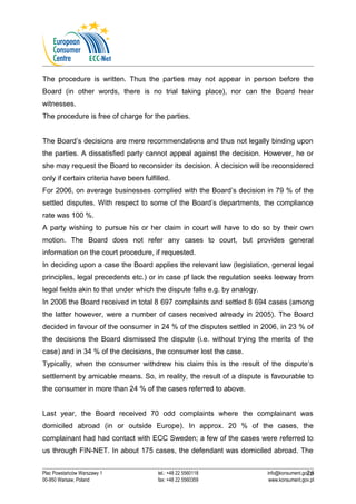 The procedure is written. Thus the parties may not appear in person before the 
Board (in other words, there is no trial taking place), nor can the Board hear 
witnesses. 
The procedure is free of charge for the parties. 
The Board’s decisions are mere recommendations and thus not legally binding upon 
the parties. A dissatisfied party cannot appeal against the decision. However, he or 
she may request the Board to reconsider its decision. A decision will be reconsidered 
only if certain criteria have been fulfilled. 
For 2006, on average businesses complied with the Board’s decision in 79 % of the 
settled disputes. With respect to some of the Board’s departments, the compliance 
rate was 100 %. 
A party wishing to pursue his or her claim in court will have to do so by their own 
motion. The Board does not refer any cases to court, but provides general 
information on the court procedure, if requested. 
In deciding upon a case the Board applies the relevant law (legislation, general legal 
principles, legal precedents etc.) or in case pf lack the regulation seeks leeway from 
legal fields akin to that under which the dispute falls e.g. by analogy. 
In 2006 the Board received in total 8 697 complaints and settled 8 694 cases (among 
the latter however, were a number of cases received already in 2005). The Board 
decided in favour of the consumer in 24 % of the disputes settled in 2006, in 23 % of 
the decisions the Board dismissed the dispute (i.e. without trying the merits of the 
case) and in 34 % of the decisions, the consumer lost the case. 
Typically, when the consumer withdrew his claim this is the result of the dispute’s 
settlement by amicable means. So, in reality, the result of a dispute is favourable to 
the consumer in more than 24 % of the cases referred to above. 
Last year, the Board received 70 odd complaints where the complainant was 
domiciled abroad (in or outside Europe). In approx. 20 % of the cases, the 
complainant had had contact with ECC Sweden; a few of the cases were referred to 
us through FIN-NET. In about 175 cases, the defendant was domiciled abroad. The 
26 
Plac Powstańców Warszawy 1 tel.: +48 22 5560118 info@konsument.gov.pl 
00-950 Warsaw, Poland fax: +48 22 5560359 www.konsument.gov.pl 
 