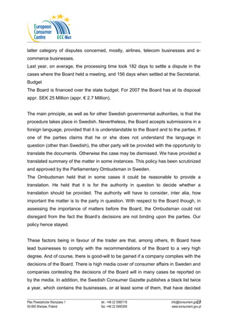 latter category of disputes concerned, mostly, airlines, telecom businesses and e-commerce 
businesses. 
Last year, on average, the processing time took 182 days to settle a dispute in the 
cases where the Board held a meeting, and 156 days when settled at the Secretariat. 
Budget 
The Board is financed over the state budget. For 2007 the Board has at its disposal 
appr. SEK 25 Million (appr. € 2.7 Million). 
The main principle, as well as for other Swedish governmental authorities, is that the 
procedure takes place in Swedish. Nevertheless, the Board accepts submissions in a 
foreign language, provided that it is understandable to the Board and to the parties. If 
one of the parties claims that he or she does not understand the language in 
question (other than Swedish), the other party will be provided with the opportunity to 
translate the documents. Otherwise the case may be dismissed. We have provided a 
translated summary of the matter in some instances. This policy has been scrutinized 
and approved by the Parliamentary Ombudsman in Sweden. 
The Ombudsman held that in some cases it could be reasonable to provide a 
translation. He held that it is for the authority in question to decide whether a 
translation should be provided. The authority will have to consider, inter alia, how 
important the matter is to the party in question. With respect to the Board though, in 
assessing the importance of matters before the Board, the Ombudsman could not 
disregard from the fact the Board’s decisions are not binding upon the parties. Our 
policy hence stayed. 
These factors being in favour of the trader are that, among others, th Board have 
lead businesses to comply with the recommendations of the Board to a very high 
degree. And of course, there is good-will to be gained if a company complies with the 
decisions of the Board. There is high media cover of consumer affairs in Sweden and 
companies contesting the decisions of the Board will in many cases be reported on 
by the media. In addition, the Swedish Consumer Gazette publishes a black list twice 
a year, which contains the businesses, or at least some of them, that have decided 
27 
Plac Powstańców Warszawy 1 tel.: +48 22 5560118 info@konsument.gov.pl 
00-950 Warsaw, Poland fax: +48 22 5560359 www.konsument.gov.pl 
 