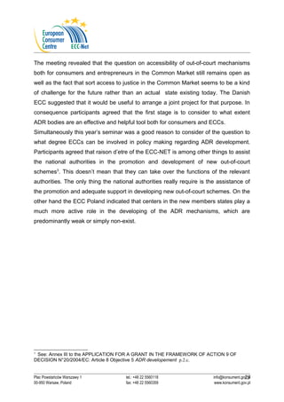 The meeting revealed that the question on accessibility of out-of-court mechanisms 
both for consumers and entrepreneurs in the Common Market still remains open as 
well as the fact that sort access to justice in the Common Market seems to be a kind 
of challenge for the future rather than an actual state existing today. The Danish 
ECC suggested that it would be useful to arrange a joint project for that purpose. In 
consequence participants agreed that the first stage is to consider to what extent 
ADR bodies are an effective and helpful tool both for consumers and ECCs. 
Simultaneously this year’s seminar was a good reason to consider of the question to 
what degree ECCs can be involved in policy making regarding ADR development. 
Participants agreed that raison d’etre of the ECC-NET is among other things to assist 
the national authorities in the promotion and development of new out-of-court 
schemes3. This doesn’t mean that they can take over the functions of the relevant 
authorities. The only thing the national authorities really require is the assistance of 
the promotion and adequate support in developing new out-of-court schemes. On the 
other hand the ECC Poland indicated that centers in the new members states play a 
much more active role in the developing of the ADR mechanisms, which are 
predominantly weak or simply non-exist. 
3 See: Annex III to the APPLICATION FOR A GRANT IN THE FRAMEWORK OF ACTION 9 OF 
DECISION N°20/2004/EC: Article 8 Objective 5 ADR developement p.2.c. 
29 
Plac Powstańców Warszawy 1 tel.: +48 22 5560118 info@konsument.gov.pl 
00-950 Warsaw, Poland fax: +48 22 5560359 www.konsument.gov.pl 
 