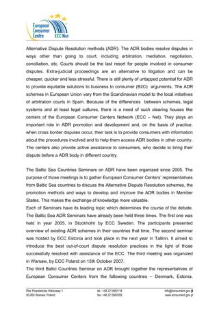 Alternative Dispute Resolution methods (ADR). The ADR bodies resolve disputes in 
ways other than going to court, including arbitration, mediation, negotiation, 
conciliation, etc. Courts should be the last resort for people involved in consumer 
disputes. Extra-judicial proceedings are an alternative to litigation and can be 
cheaper, quicker and less stressful. There is still plenty of untapped potential for ADR 
to provide equitable solutions to business to consumer (B2C) arguments. The ADR 
schemes in European Union vary from the Scandinavian model to the local initiatives 
of arbitration courts in Spain. Because of the differences between schemes, legal 
systems and at least legal cultures, there is a need of such clearing houses like 
centers of the European Consumer Centers Network (ECC – Net). They plays an 
important role in ADR promotion and development and, on the basis of practice, 
when cross border disputes occur, their task is to provide consumers with information 
about the procedures involved and to help them access ADR bodies in other country. 
The centers also provide active assistance to consumers, who decide to bring their 
dispute before a ADR body in different country. 
The Baltic Sea Countries Seminars on ADR have been organized since 2005. The 
purpose of those meetings is to gather European Consumer Centers’ representatives 
from Baltic Sea countries to discuss the Alternative Dispute Resolution schemes, the 
promotion methods and ways to develop and improve the ADR bodies in Member 
States. This makes the exchange of knowledge more valuable. 
Each of Seminars have its leading topic which determines the course of the debate. 
The Baltic Sea ADR Seminars have already been held three times. The first one was 
held in year 2005, in Stockholm by ECC Sweden. The participants presented 
overview of existing ADR schemes in their countries that time. The second seminar 
was hosted by ECC Estonia and took place in the next year in Tallinn. It aimed to 
introduce the best out-of-court dispute resolution practices in the light of those 
successfully resolved with assistance of the ECC. The third meeting was organized 
in Warsaw, by ECC Poland on 15th October 2007. 
The third Baltic Countries Seminar on ADR brought together the representatives of 
European Consumer Centers from the following countries – Denmark, Estonia, 
3 
Plac Powstańców Warszawy 1 tel.: +48 22 5560118 info@konsument.gov.pl 
00-950 Warsaw, Poland fax: +48 22 5560359 www.konsument.gov.pl 
 