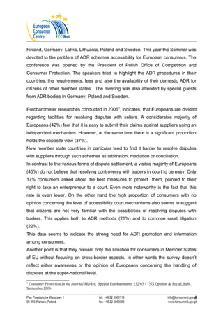 Finland, Germany, Latvia, Lithuania, Poland and Sweden. This year the Seminar was 
devoted to the problem of ADR schemes accessibility for European consumers. The 
conference was opened by the President of Polish Office of Competition and 
Consumer Protection. The speakers tried to highlight the ADR procedures in their 
countries, the requirements, fees and also the availability of their domestic ADR for 
citizens of other member states. The meeting was also attended by special guests 
from ADR bodies in Germany, Poland and Sweden. 
Eurobarometer researches conducted in 20061, indicates, that Europeans are divided 
regarding facilities for resolving disputes with sellers. A considerable majority of 
Europeans (42%) feel that it is easy to submit their claims against suppliers using an 
independent mechanism. However, at the same time there is a significant proportion 
holds the opposite view (37%). 
New member state countries in particular tend to find it harder to resolve disputes 
with suppliers through such schemes as arbitration, mediation or conciliation. 
In contrast to the various forms of dispute settlement, a visible majority of Europeans 
(45%) do not believe that resolving controversy with traders in court to be easy. Only 
17% consumers asked about the best measures to protect them, pointed to their 
right to take an enterpreneur to a court. Even more noteworthy is the fact that this 
rate is even lower. On the other hand the high proportion of consumers with no 
opinion concerning the level of accessibility court mechanisms also seems to suggest 
that citizens are not very familiar with the possibilities of resolving disputes with 
traders. This applies both to ADR methods (21%) and to common court litigation 
(22%). 
This data seems to indicate the strong need for ADR promotion and information 
among consumers. 
Another point is that they present only the situation for consumers in Member States 
of EU without focusing on cross-border aspects. In other words the survey doesn’t 
reflect either awareness or the opinion of Europeans concerning the handling of 
disputes at the super-national level. 
1 Consumer Protection In the Internal Market; Special Eurobarometer 252/65 - TNS Opinion & Social; Publ. 
September 2006 
Plac Powstańców Warszawy 1 tel.: +48 22 5560118 info@konsument.gov.pl 
00-950 Warsaw, Poland fax: +48 22 5560359 www.konsument.gov.pl 
4 
 