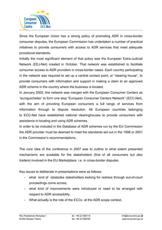 Since the European Union has a strong policy of promoting ADR in cross-border 
consumer disputes, the European Commission has undertaken a number of practical 
initiatives to provide consumers with access to ADR services that meet adequate 
procedural standards. 
Initially the most significant element of that policy was the European Extra-Judicial 
Network (EEJ-Net) created in October. That network was established to facilitate 
consumer access to ADR providers in cross-border cases. Each country participating 
in the network was required to set up a central contact point, or “clearing house”, to 
provide consumers with information and support in making a claim to an approved 
ADR scheme in the country where the business is located. 
In January 2005, this network was merged with the European Consumer Centers as 
“euroguichetes” to form one stop “European Consumer Centers Network” (ECC-Net), 
with the aim of providing European consumers a full range of services from 
information through to dispute resolution. All European countries belonging 
to ECC-Net have established national clearinghouses to provide consumers with 
assistance in locating and using ADR schemes. 
In order to be included in the Database of ADR schemes run by the EU Commission 
the ADR provider must be deemed to meet the standards set out in the 1998 or 2001 
in the Commission’s recommendations. 
The core idea of the conference in 2007 was to outline to what extent presented 
mechanisms are available for the stakeholders (first of all consumers but also 
traders) involved in the EU Marketplace i.e. in cross-border disputes. 
Key issues to deliberate in presentations were as follows: 
- what kind of obstacles stakeholders looking for redress through out-of-court 
proceedings come across, 
- what kind of improvements were introduced or need to be arranged with 
respect to ADR accessibility, 
- What actually is the role of the ECCs at the ADR scope context, 
5 
Plac Powstańców Warszawy 1 tel.: +48 22 5560118 info@konsument.gov.pl 
00-950 Warsaw, Poland fax: +48 22 5560359 www.konsument.gov.pl 
 