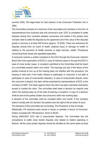summer 2004. The legal basis for that scheme is the Consumer Protection Act in 
2004. 
The Committee consists of a chairman of the committee and members in the form of 
representatives from business side and consumer’s side. CCC is competent to settle 
disputes arising from contracts between consumers and traders if the parties have 
not been able to settle the disputes by the agreement and if the value of the disputed 
goods or services is at least 300 kroons (approx. 19 EUR). There are exclusions for 
disputes arising from an event of death, physical injury or damage to health or 
relating to the provision of health services or legal services, estate. Procedures 
concerning those issues are regulated separately. 
A consumer submits a written complaint to the CCC through the Consumer rotection 
Board (the host organisation of ECC) in case of national cases or through the ECC in 
case of cross border cases. A complaint submitted to the Committee shall be heard 
at a committee session within one month. The hearings are oral. If the failure of the 
parties involved to turn up at the hearing does not interfere with the procedure, the 
hearing is held even if the trader refuses to participate or consumer is not able to 
participate (in case of cross-border disputes). In case of cross-border dispute, when 
the consumer is absent, the claim will be presented by representatives of ECC or the 
members of ADR. The trader against whom the claim has been submitted shall either 
accept or contest the claim. The committee shall make a decision by majority vote 
within five working days as of the date of hearing a complaint. A copy of a decision 
shall be sent to the parties (trader and consumer) within two working days 
A decision of the committee shall be complied within one month. If the company 
doesn’t comply with CC decision the parties have the right to file an action to court. 
The decisions of the committee are not binding. The Procedure is free of charge. 
Statistically 174 decisions were issued in favour or partially in favour of consumer, 
traders complied with 158 decisions, which is 90,8%. 
During 2005-2007 CCC had 2 cross-border disputes. The Committee has the 
competence to settle cross border disputes only related to traders operating in 
Estonia. All the cross border disputes should be handled on the same basis as local 
8 
Plac Powstańców Warszawy 1 tel.: +48 22 5560118 info@konsument.gov.pl 
00-950 Warsaw, Poland fax: +48 22 5560359 www.konsument.gov.pl 
 