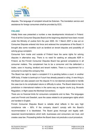 disputes. The language of complaint should be Estonian. The translation service and 
assistance for foreign consumers shall be provided by ECC. 
FINLAND 
Initially there was presented a number a new developments introduced in Finland. 
First of all the Consumer Disputes Board at the beginning attached have been moved 
under the Ministry of Justice form the year 2005. On 1 March 2007 a new act on 
Consumer Disputes entered into force and widened the competence of the Board. It 
brought also some novelties such as landlord an tenant disputes and possibility of 
solving group complaint. 
Consumer form inside and outside of Finland have the same rights for solving 
disputes in alternative way. There is no need for seeking an adequate ADR in 
Finland, as the Finnish Consumer Disputes Board has general competence in all 
consumer matters. The complainant has to be a consumer and the defendant a 
trader, save in housing, landlord and tenant matters. There is a requirement for a 
consumer to contact the company first. 
The Board has right to reject a complaint if it is pending before a court, in another 
ADR body, if trader is bankrupt or if court has already passed a ruling. A new thing is 
that Board can also passed over the dispute if it is not deemed practicable to handle 
the case due to its complicated nature or difficulty to solve. The Board determines its 
jurisdiction in international matters in the same way as regular courts (e.g. Brussels 
Regulation, in flight cases the Montreal Convention). 
There are no financial limits for consumers complaints and no fees. The languages 
used are Finnish and Swedish, save the cases related to air passengers rights which 
are handled in English. 
Finnish Consumer Disputes Board is reliable what reflects in the very high 
compliance rate – 80%. If the company doesn’t comply with the Board’s 
recommendation it is blacklisted. The Board gives thorough and legally well-reasoned 
recommendations which both, businesses and consumers can trust, and 
creates case law. Proceeding before the Board does not preclude a court procedure. 
9 
Plac Powstańców Warszawy 1 tel.: +48 22 5560118 info@konsument.gov.pl 
00-950 Warsaw, Poland fax: +48 22 5560359 www.konsument.gov.pl 
 