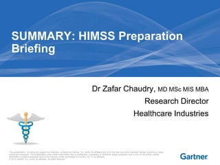 SUMMARY: HIMSS Preparation
  Briefing


                                                                                          Dr Zafar Chaudry, MD MSc MIS MBA
                                                                                                                                                   Research Director
                                                                                                                                       Healthcare Industries



This presentation, including any supporting materials, is owned by Gartner, Inc. and/or its affiliates and is for the sole use of the intended Gartner audience or other
authorized recipients. This presentation may contain information that is confidential, proprietary or otherwise legally protected, and it may not be further copied,
distributed or publicly displayed without the express written permission of Gartner, Inc. or its affiliates.
© 2012 Gartner, Inc. and/or its affiliates. All rights reserved.
 