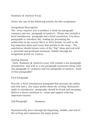Summary & Analysis Essay
Select any one of the following articles for this assignment
Assignment Description:
The essay requires you to produce a solid one paragraph
summary and one paragraph of analysis. Please also include a
brief introductory paragraph and a brief conclusion. Use these
paragraphs to introduce the reading by presenting the
author/title in the correct MLA or APA format as well as the
big important ideas and issues that pertain to the essay. The
conclusion should restate some of the “big” ideas and end with
a powerful and profound statement. Submit through the
assignment portal on Canvas
Getting Started:
Each Summary & Analysis essay will contain a one paragraph
introduction and well as a one paragraph conclusion along with
one paragraph of summary and one paragraph of analysis. Total
of four paragraphs!
First Paragraph:
Provide a brief introductory paragraph that presents the author
and title and a few major points about the writing. Statements
made in introductory paragraphs should be broad and sweeping.
Deliver a thesis statement or claim and support with big
important reasons.
2nd Paragraph: Summary
Systematically move through the beginning, middle, and end of
the writing and summarize the major points
 