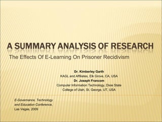 The Effects Of E-Learning On Prisoner Recidivism

                                         Dr. Kimberley Garth
                                KAGL and Affiliates, Elk Grove, CA, USA
                                         Dr. Joseph Francom
                              Computer Information Technology, Dixie State
                                 College of Utah, St. George, UT, USA


  E-Governance, Technology
  and Education Conference,
  Las Vegas, 2009
 