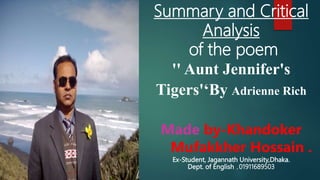 Summary and Critical
Analysis
of the poem
'' Aunt Jennifer's
Tigers'‘By Adrienne Rich
Made by-Khandoker
Mufakkher Hossain .
Ex-Student, Jagannath University,Dhaka.
Dept. of English ,01911689503
 