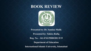 BOOK REVIEW
Presented to: Dr. Samina Malik
Presented by: Tahira Rafiq
Reg. No. : 161-FSS/PHDEDU/F19
Department of Education
International Islamic University, Islamabad
 