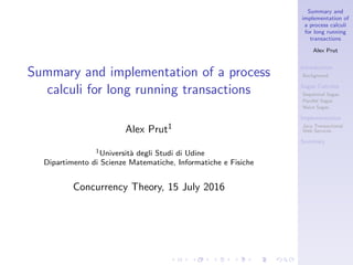 Summary and
implementation of
a process calculi
for long running
transactions
Alex Prut
Introduction
Background
Sagas Calculus
Sequential Sagas
Parallel Sagas
Naive Sagas
Implementation
Java Transactional
Web Services
Summary
Summary and implementation of a process
calculi for long running transactions
Alex Prut1
1Universit`a degli Studi di Udine
Dipartimento di Scienze Matematiche, Informatiche e Fisiche
Concurrency Theory, 15 July 2016
 