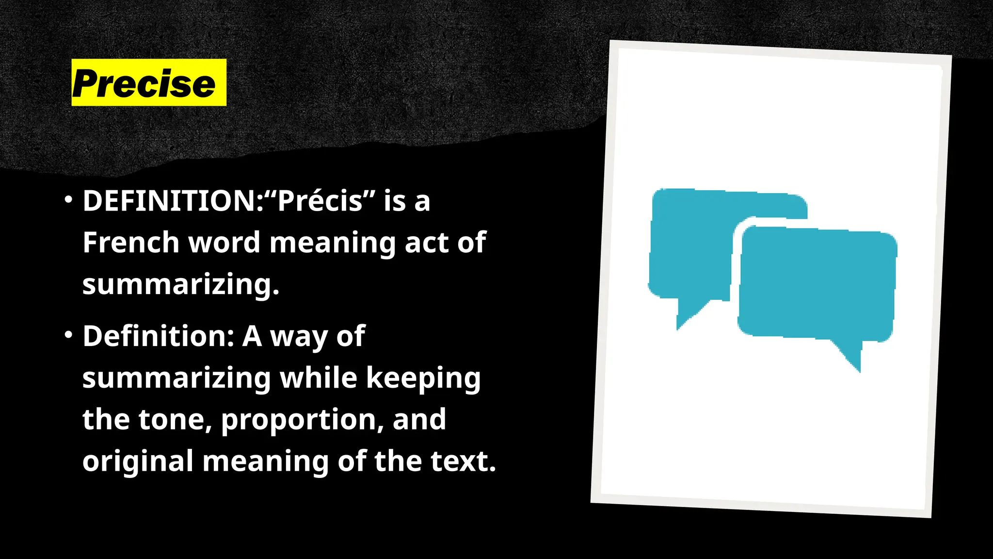 Precise
• DEFINITION:“Précis” is a
French word meaning act of
summarizing.
• Definition: A way of
summarizing while keeping
the tone, proportion, and
original meaning of the text.
 