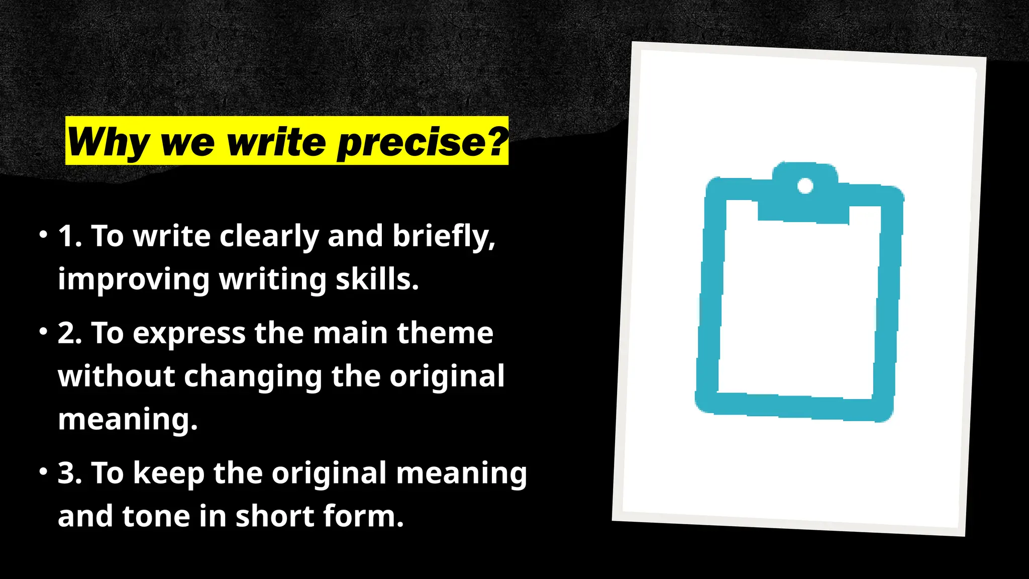 Why we write precise?
• 1. To write clearly and briefly,
improving writing skills.
• 2. To express the main theme
without changing the original
meaning.
• 3. To keep the original meaning
and tone in short form.
 