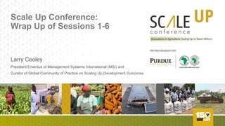 Scale Up Conference:
Wrap Up of Sessions 1-6
Larry Cooley
President Emeritus of Management Systems International (MSI) and
Curator of Global Community of Practice on Scaling Up Development Outcomes
SC/lLE UPconference
Innovations in Agriculture: Scaling Up to Reach Millions
PARTNER ORGANIZATIONS
PURDUEU111Vtll51TT
AFRICAN DEVELOPMENT BAt.lK GROUP
 