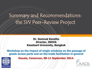 Summary and Recommendations:
the SW Peer-Review Project
Dr. Somnuk Keretho
Director, INOVA
Kasetsart University, Bangkok
Workshop on the impact of single windows on the passage of
goods across ports and on the trade facilitation in general
Douala, Cameroun, 08-11 September 2014.
 