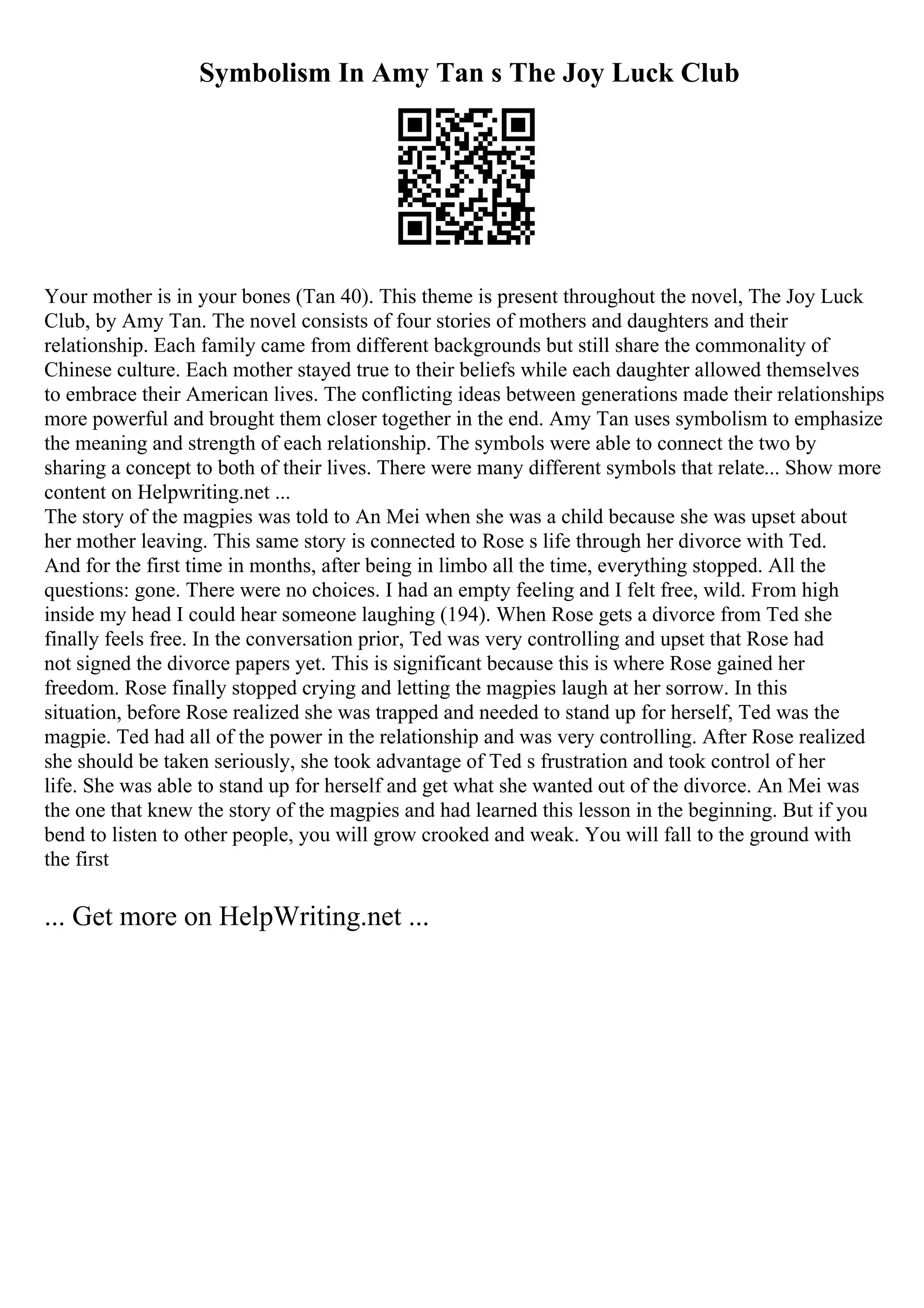 Symbolism In Amy Tan s The Joy Luck Club
Your mother is in your bones (Tan 40). This theme is present throughout the novel, The Joy Luck
Club, by Amy Tan. The novel consists of four stories of mothers and daughters and their
relationship. Each family came from different backgrounds but still share the commonality of
Chinese culture. Each mother stayed true to their beliefs while each daughter allowed themselves
to embrace their American lives. The conflicting ideas between generations made their relationships
more powerful and brought them closer together in the end. Amy Tan uses symbolism to emphasize
the meaning and strength of each relationship. The symbols were able to connect the two by
sharing a concept to both of their lives. There were many different symbols that relate... Show more
content on Helpwriting.net ...
The story of the magpies was told to An Mei when she was a child because she was upset about
her mother leaving. This same story is connected to Rose s life through her divorce with Ted.
And for the first time in months, after being in limbo all the time, everything stopped. All the
questions: gone. There were no choices. I had an empty feeling and I felt free, wild. From high
inside my head I could hear someone laughing (194). When Rose gets a divorce from Ted she
finally feels free. In the conversation prior, Ted was very controlling and upset that Rose had
not signed the divorce papers yet. This is significant because this is where Rose gained her
freedom. Rose finally stopped crying and letting the magpies laugh at her sorrow. In this
situation, before Rose realized she was trapped and needed to stand up for herself, Ted was the
magpie. Ted had all of the power in the relationship and was very controlling. After Rose realized
she should be taken seriously, she took advantage of Ted s frustration and took control of her
life. She was able to stand up for herself and get what she wanted out of the divorce. An Mei was
the one that knew the story of the magpies and had learned this lesson in the beginning. But if you
bend to listen to other people, you will grow crooked and weak. You will fall to the ground with
the first
... Get more on HelpWriting.net ...
 