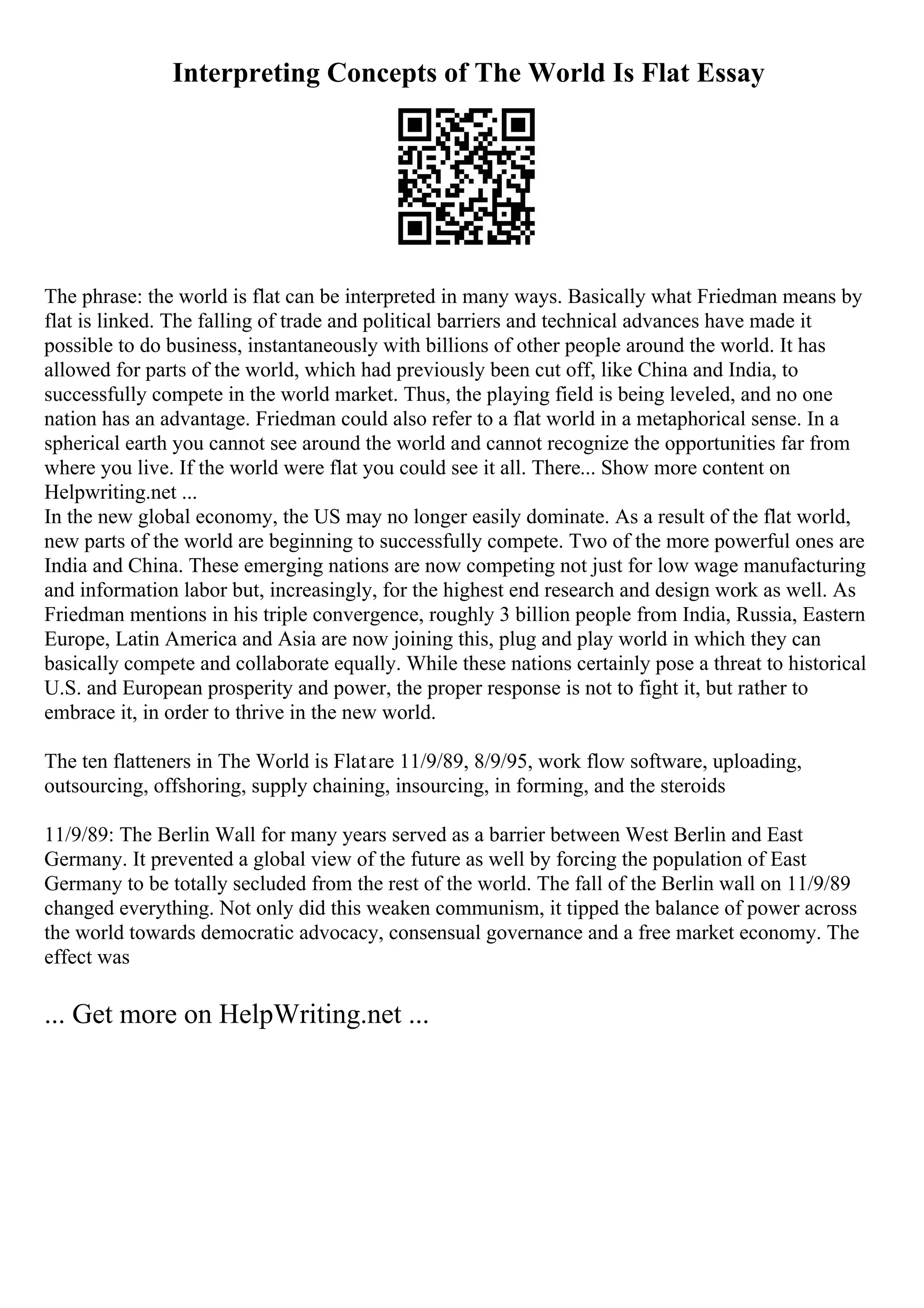 Interpreting Concepts of The World Is Flat Essay
The phrase: the world is flat can be interpreted in many ways. Basically what Friedman means by
flat is linked. The falling of trade and political barriers and technical advances have made it
possible to do business, instantaneously with billions of other people around the world. It has
allowed for parts of the world, which had previously been cut off, like China and India, to
successfully compete in the world market. Thus, the playing field is being leveled, and no one
nation has an advantage. Friedman could also refer to a flat world in a metaphorical sense. In a
spherical earth you cannot see around the world and cannot recognize the opportunities far from
where you live. If the world were flat you could see it all. There... Show more content on
Helpwriting.net ...
In the new global economy, the US may no longer easily dominate. As a result of the flat world,
new parts of the world are beginning to successfully compete. Two of the more powerful ones are
India and China. These emerging nations are now competing not just for low wage manufacturing
and information labor but, increasingly, for the highest end research and design work as well. As
Friedman mentions in his triple convergence, roughly 3 billion people from India, Russia, Eastern
Europe, Latin America and Asia are now joining this, plug and play world in which they can
basically compete and collaborate equally. While these nations certainly pose a threat to historical
U.S. and European prosperity and power, the proper response is not to fight it, but rather to
embrace it, in order to thrive in the new world.
The ten flatteners in The World is Flatare 11/9/89, 8/9/95, work flow software, uploading,
outsourcing, offshoring, supply chaining, insourcing, in forming, and the steroids
11/9/89: The Berlin Wall for many years served as a barrier between West Berlin and East
Germany. It prevented a global view of the future as well by forcing the population of East
Germany to be totally secluded from the rest of the world. The fall of the Berlin wall on 11/9/89
changed everything. Not only did this weaken communism, it tipped the balance of power across
the world towards democratic advocacy, consensual governance and a free market economy. The
effect was
... Get more on HelpWriting.net ...
 
