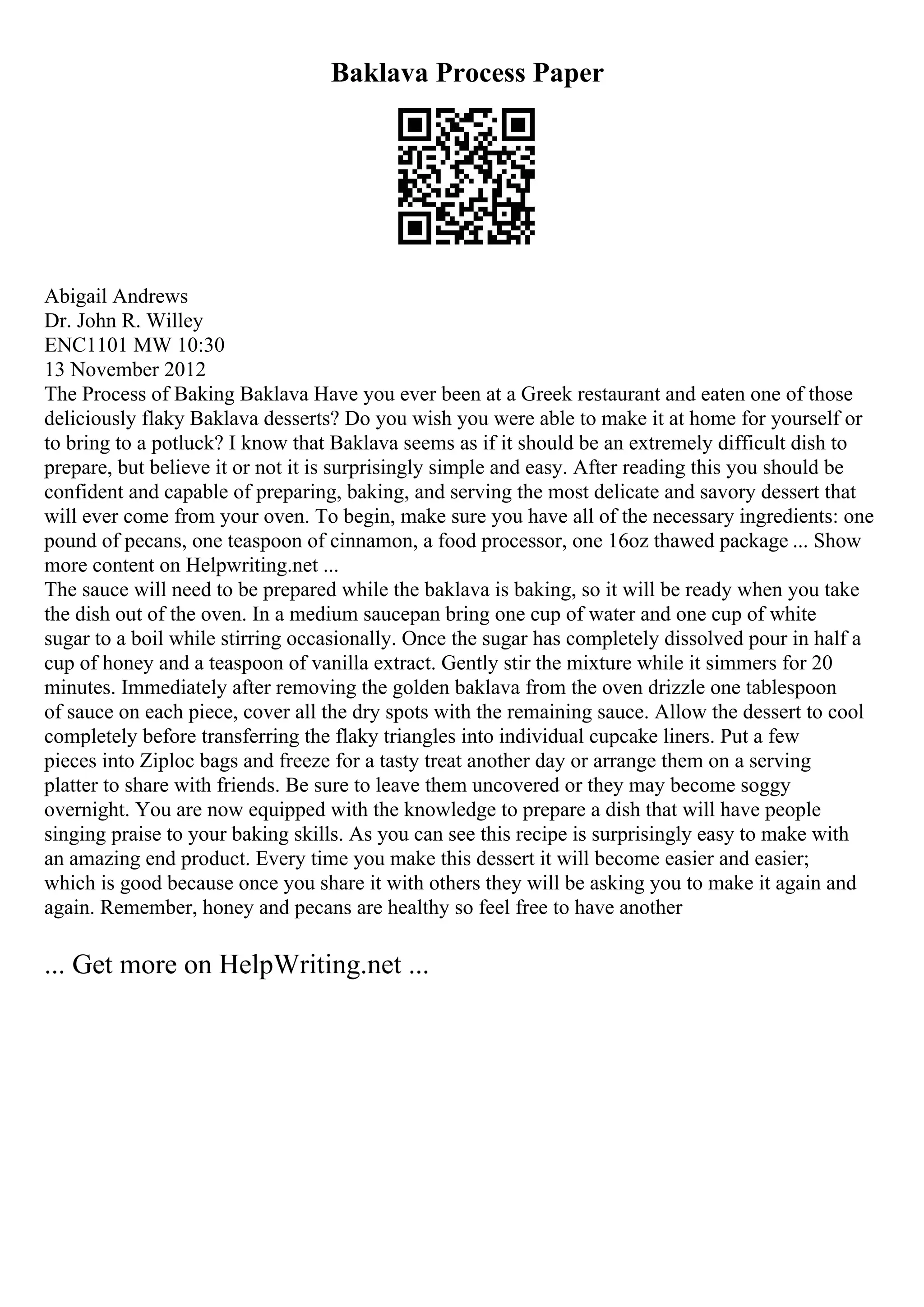 Baklava Process Paper
Abigail Andrews
Dr. John R. Willey
ENC1101 MW 10:30
13 November 2012
The Process of Baking Baklava Have you ever been at a Greek restaurant and eaten one of those
deliciously flaky Baklava desserts? Do you wish you were able to make it at home for yourself or
to bring to a potluck? I know that Baklava seems as if it should be an extremely difficult dish to
prepare, but believe it or not it is surprisingly simple and easy. After reading this you should be
confident and capable of preparing, baking, and serving the most delicate and savory dessert that
will ever come from your oven. To begin, make sure you have all of the necessary ingredients: one
pound of pecans, one teaspoon of cinnamon, a food processor, one 16oz thawed package ... Show
more content on Helpwriting.net ...
The sauce will need to be prepared while the baklava is baking, so it will be ready when you take
the dish out of the oven. In a medium saucepan bring one cup of water and one cup of white
sugar to a boil while stirring occasionally. Once the sugar has completely dissolved pour in half a
cup of honey and a teaspoon of vanilla extract. Gently stir the mixture while it simmers for 20
minutes. Immediately after removing the golden baklava from the oven drizzle one tablespoon
of sauce on each piece, cover all the dry spots with the remaining sauce. Allow the dessert to cool
completely before transferring the flaky triangles into individual cupcake liners. Put a few
pieces into Ziploc bags and freeze for a tasty treat another day or arrange them on a serving
platter to share with friends. Be sure to leave them uncovered or they may become soggy
overnight. You are now equipped with the knowledge to prepare a dish that will have people
singing praise to your baking skills. As you can see this recipe is surprisingly easy to make with
an amazing end product. Every time you make this dessert it will become easier and easier;
which is good because once you share it with others they will be asking you to make it again and
again. Remember, honey and pecans are healthy so feel free to have another
... Get more on HelpWriting.net ...
 
