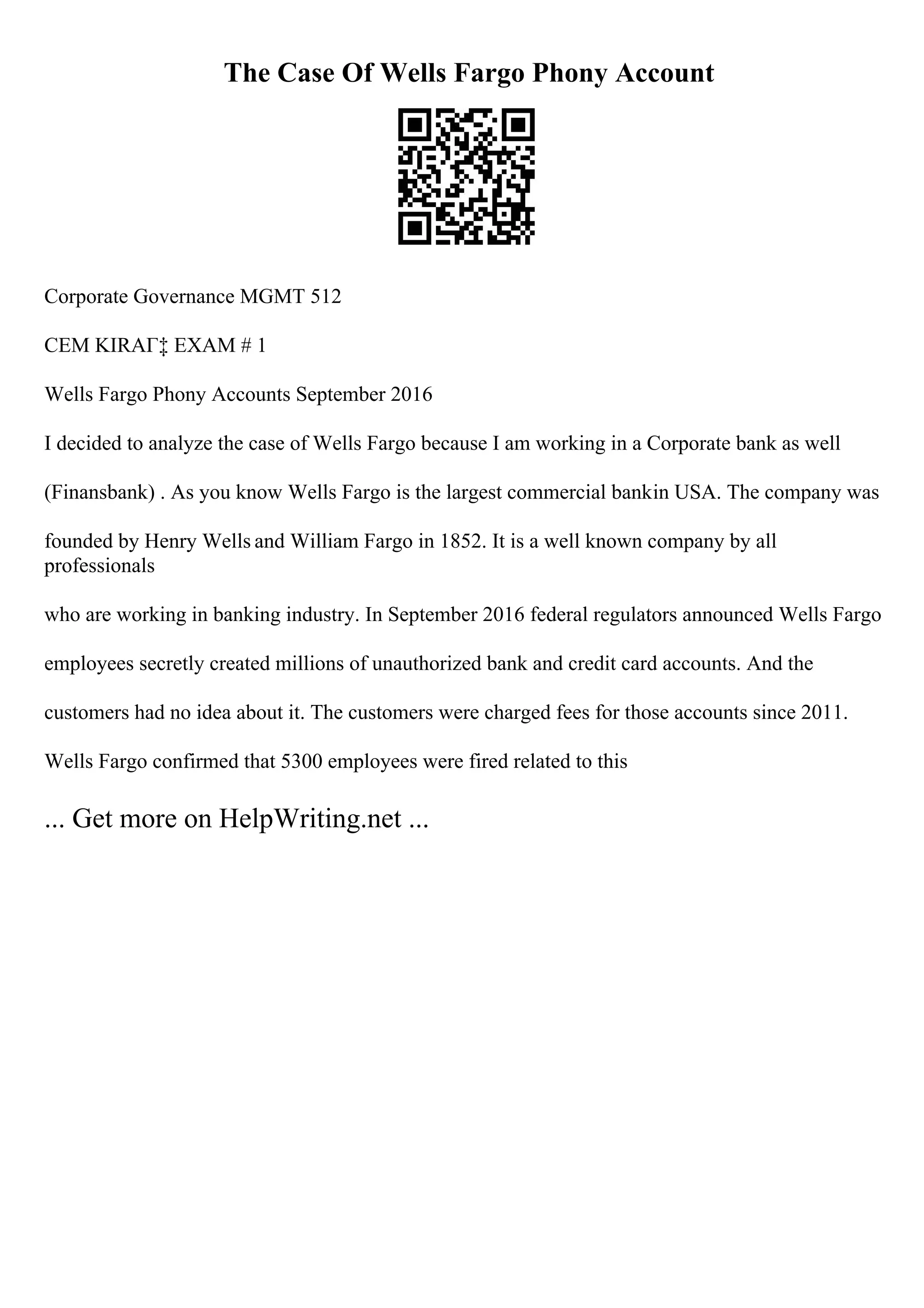 The Case Of Wells Fargo Phony Account
Corporate Governance MGMT 512
CEM KIRAГ‡ EXAM # 1
Wells Fargo Phony Accounts September 2016
I decided to analyze the case of Wells Fargo because I am working in a Corporate bank as well
(Finansbank) . As you know Wells Fargo is the largest commercial bankin USA. The company was
founded by Henry Wells and William Fargo in 1852. It is a well known company by all
professionals
who are working in banking industry. In September 2016 federal regulators announced Wells Fargo
employees secretly created millions of unauthorized bank and credit card accounts. And the
customers had no idea about it. The customers were charged fees for those accounts since 2011.
Wells Fargo confirmed that 5300 employees were fired related to this
... Get more on HelpWriting.net ...
 
