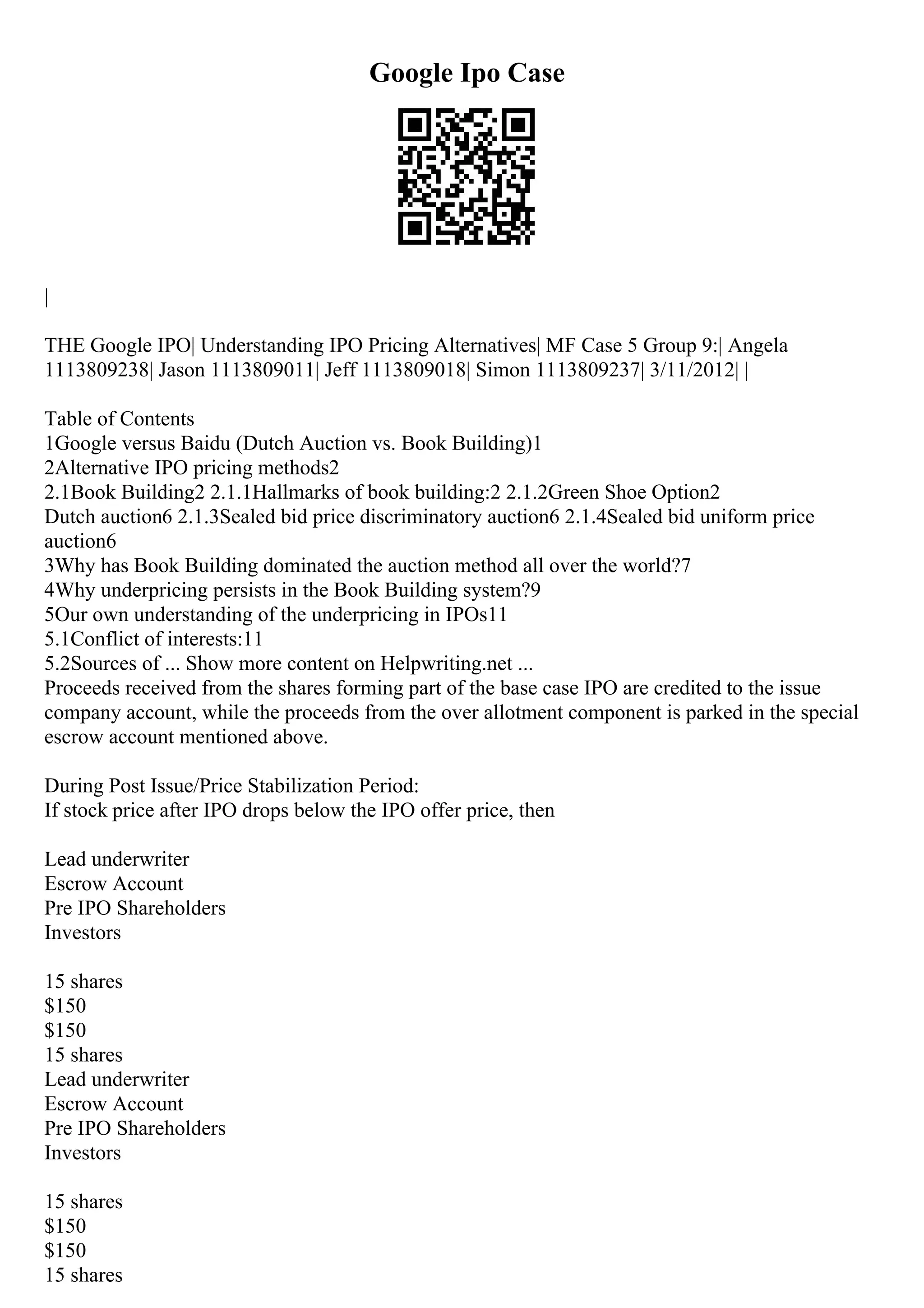 Google Ipo Case
|
THE Google IPO| Understanding IPO Pricing Alternatives| MF Case 5 Group 9:| Angela
1113809238| Jason 1113809011| Jeff 1113809018| Simon 1113809237| 3/11/2012| |
Table of Contents
1Google versus Baidu (Dutch Auction vs. Book Building)1
2Alternative IPO pricing methods2
2.1Book Building2 2.1.1Hallmarks of book building:2 2.1.2Green Shoe Option2
Dutch auction6 2.1.3Sealed bid price discriminatory auction6 2.1.4Sealed bid uniform price
auction6
3Why has Book Building dominated the auction method all over the world?7
4Why underpricing persists in the Book Building system?9
5Our own understanding of the underpricing in IPOs11
5.1Conflict of interests:11
5.2Sources of ... Show more content on Helpwriting.net ...
Proceeds received from the shares forming part of the base case IPO are credited to the issue
company account, while the proceeds from the over allotment component is parked in the special
escrow account mentioned above.
During Post Issue/Price Stabilization Period:
If stock price after IPO drops below the IPO offer price, then
Lead underwriter
Escrow Account
Pre IPO Shareholders
Investors
15 shares
$150
$150
15 shares
Lead underwriter
Escrow Account
Pre IPO Shareholders
Investors
15 shares
$150
$150
15 shares
 