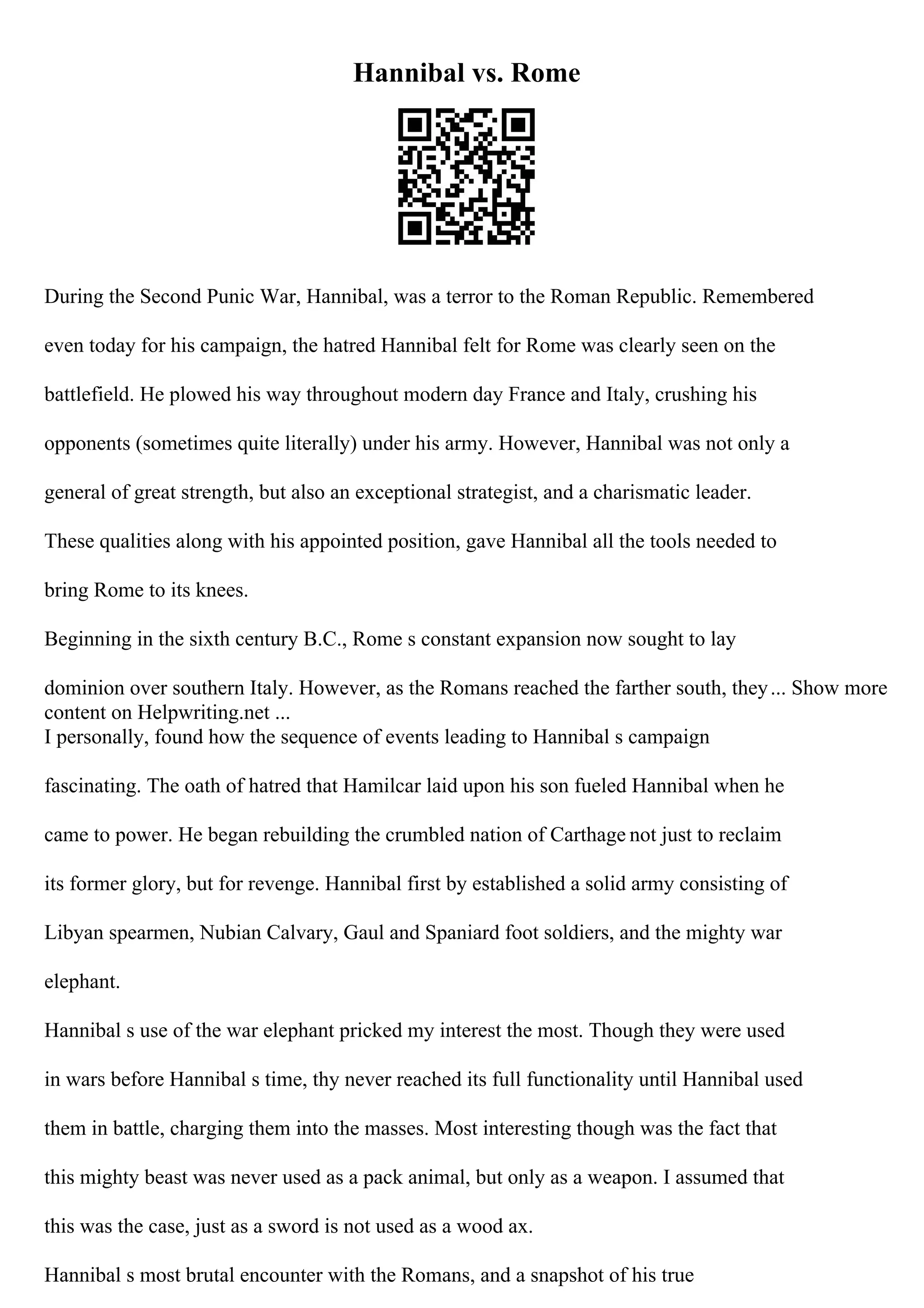 Hannibal vs. Rome
During the Second Punic War, Hannibal, was a terror to the Roman Republic. Remembered
even today for his campaign, the hatred Hannibal felt for Rome was clearly seen on the
battlefield. He plowed his way throughout modern day France and Italy, crushing his
opponents (sometimes quite literally) under his army. However, Hannibal was not only a
general of great strength, but also an exceptional strategist, and a charismatic leader.
These qualities along with his appointed position, gave Hannibal all the tools needed to
bring Rome to its knees.
Beginning in the sixth century B.C., Rome s constant expansion now sought to lay
dominion over southern Italy. However, as the Romans reached the farther south, they... Show more
content on Helpwriting.net ...
I personally, found how the sequence of events leading to Hannibal s campaign
fascinating. The oath of hatred that Hamilcar laid upon his son fueled Hannibal when he
came to power. He began rebuilding the crumbled nation of Carthage not just to reclaim
its former glory, but for revenge. Hannibal first by established a solid army consisting of
Libyan spearmen, Nubian Calvary, Gaul and Spaniard foot soldiers, and the mighty war
elephant.
Hannibal s use of the war elephant pricked my interest the most. Though they were used
in wars before Hannibal s time, thy never reached its full functionality until Hannibal used
them in battle, charging them into the masses. Most interesting though was the fact that
this mighty beast was never used as a pack animal, but only as a weapon. I assumed that
this was the case, just as a sword is not used as a wood ax.
Hannibal s most brutal encounter with the Romans, and a snapshot of his true
 