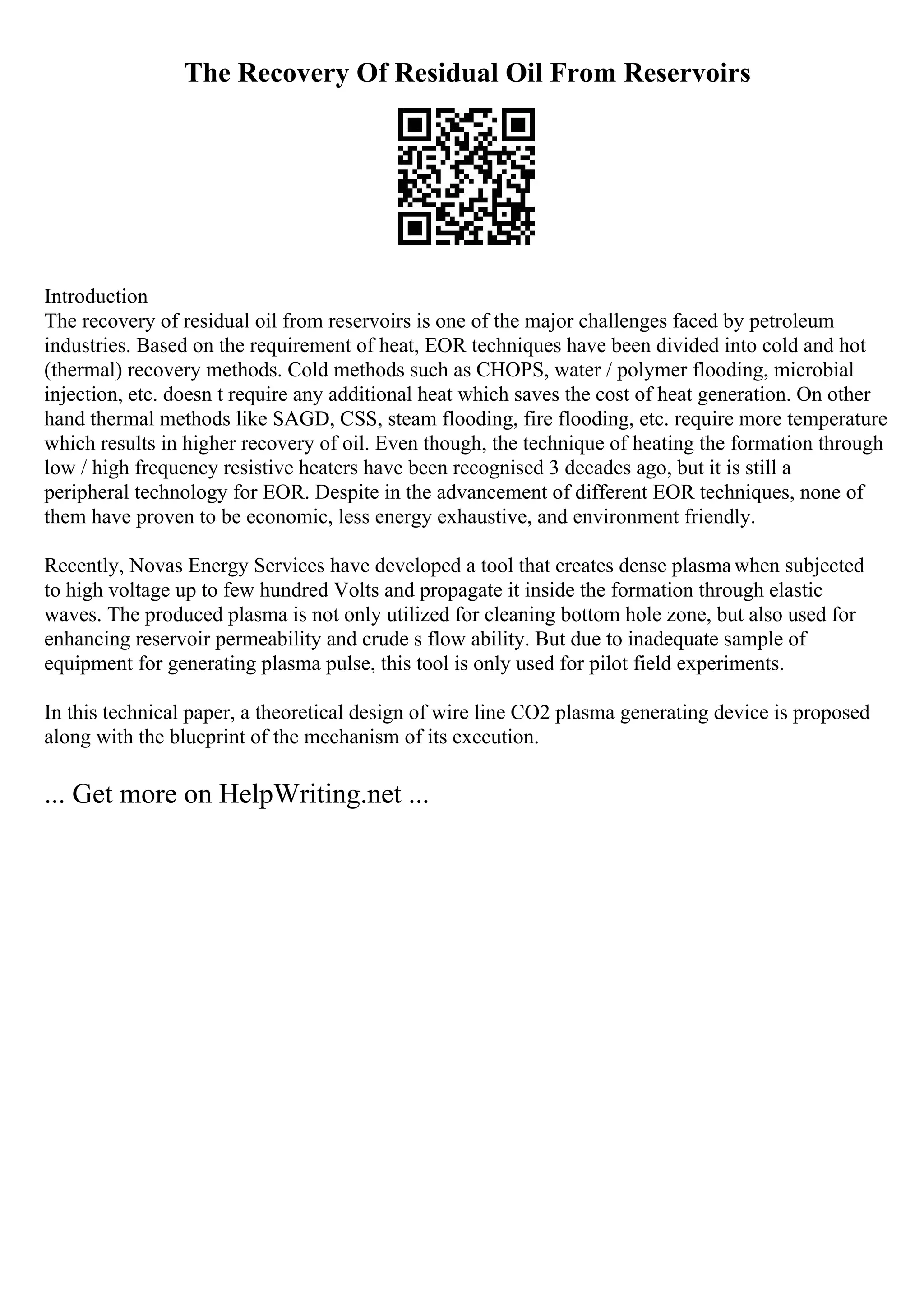 The Recovery Of Residual Oil From Reservoirs
Introduction
The recovery of residual oil from reservoirs is one of the major challenges faced by petroleum
industries. Based on the requirement of heat, EOR techniques have been divided into cold and hot
(thermal) recovery methods. Cold methods such as CHOPS, water / polymer flooding, microbial
injection, etc. doesn t require any additional heat which saves the cost of heat generation. On other
hand thermal methods like SAGD, CSS, steam flooding, fire flooding, etc. require more temperature
which results in higher recovery of oil. Even though, the technique of heating the formation through
low / high frequency resistive heaters have been recognised 3 decades ago, but it is still a
peripheral technology for EOR. Despite in the advancement of different EOR techniques, none of
them have proven to be economic, less energy exhaustive, and environment friendly.
Recently, Novas Energy Services have developed a tool that creates dense plasmawhen subjected
to high voltage up to few hundred Volts and propagate it inside the formation through elastic
waves. The produced plasma is not only utilized for cleaning bottom hole zone, but also used for
enhancing reservoir permeability and crude s flow ability. But due to inadequate sample of
equipment for generating plasma pulse, this tool is only used for pilot field experiments.
In this technical paper, a theoretical design of wire line CO2 plasma generating device is proposed
along with the blueprint of the mechanism of its execution.
... Get more on HelpWriting.net ...
 