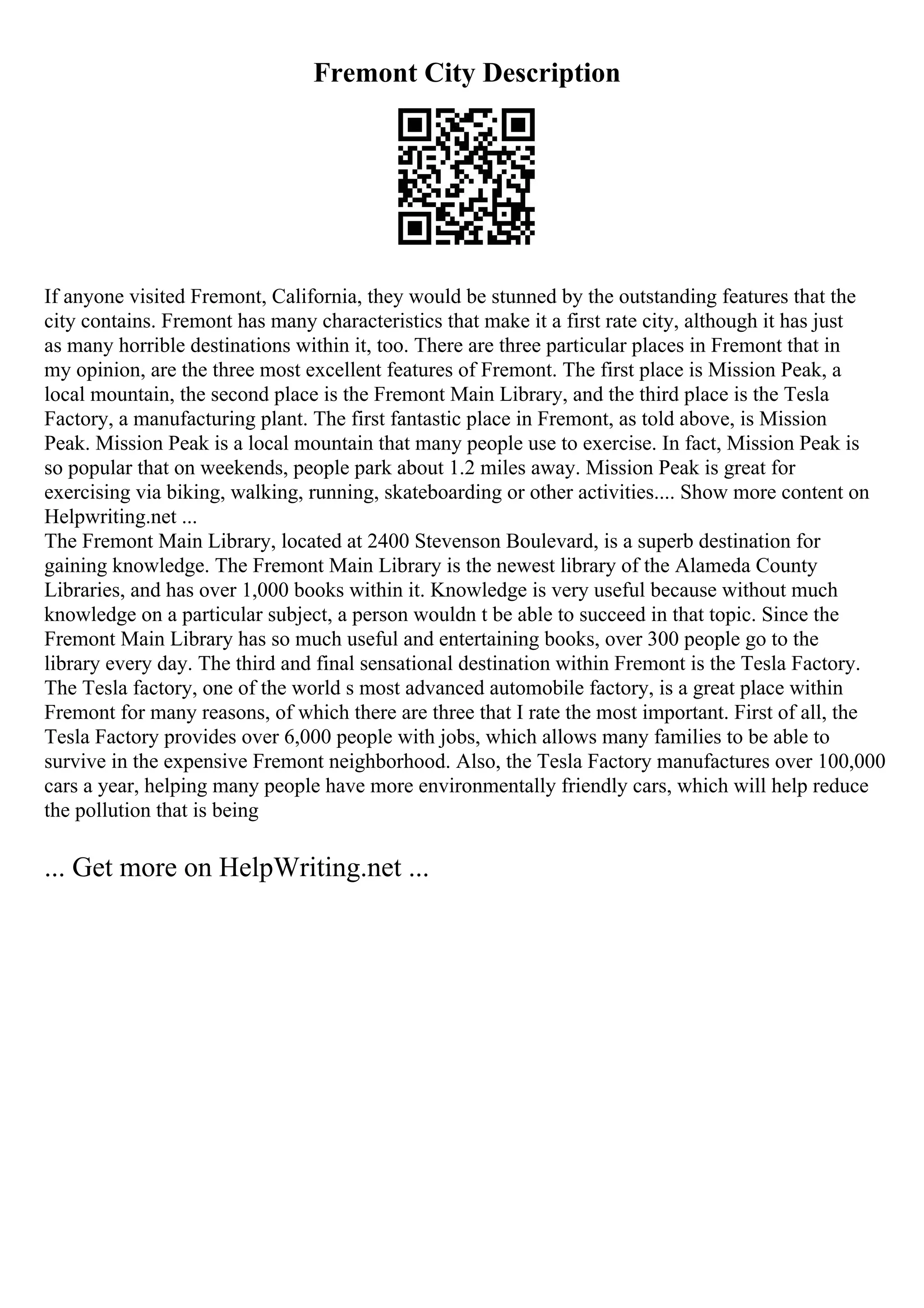 Fremont City Description
If anyone visited Fremont, California, they would be stunned by the outstanding features that the
city contains. Fremont has many characteristics that make it a first rate city, although it has just
as many horrible destinations within it, too. There are three particular places in Fremont that in
my opinion, are the three most excellent features of Fremont. The first place is Mission Peak, a
local mountain, the second place is the Fremont Main Library, and the third place is the Tesla
Factory, a manufacturing plant. The first fantastic place in Fremont, as told above, is Mission
Peak. Mission Peak is a local mountain that many people use to exercise. In fact, Mission Peak is
so popular that on weekends, people park about 1.2 miles away. Mission Peak is great for
exercising via biking, walking, running, skateboarding or other activities.... Show more content on
Helpwriting.net ...
The Fremont Main Library, located at 2400 Stevenson Boulevard, is a superb destination for
gaining knowledge. The Fremont Main Library is the newest library of the Alameda County
Libraries, and has over 1,000 books within it. Knowledge is very useful because without much
knowledge on a particular subject, a person wouldn t be able to succeed in that topic. Since the
Fremont Main Library has so much useful and entertaining books, over 300 people go to the
library every day. The third and final sensational destination within Fremont is the Tesla Factory.
The Tesla factory, one of the world s most advanced automobile factory, is a great place within
Fremont for many reasons, of which there are three that I rate the most important. First of all, the
Tesla Factory provides over 6,000 people with jobs, which allows many families to be able to
survive in the expensive Fremont neighborhood. Also, the Tesla Factory manufactures over 100,000
cars a year, helping many people have more environmentally friendly cars, which will help reduce
the pollution that is being
... Get more on HelpWriting.net ...
 