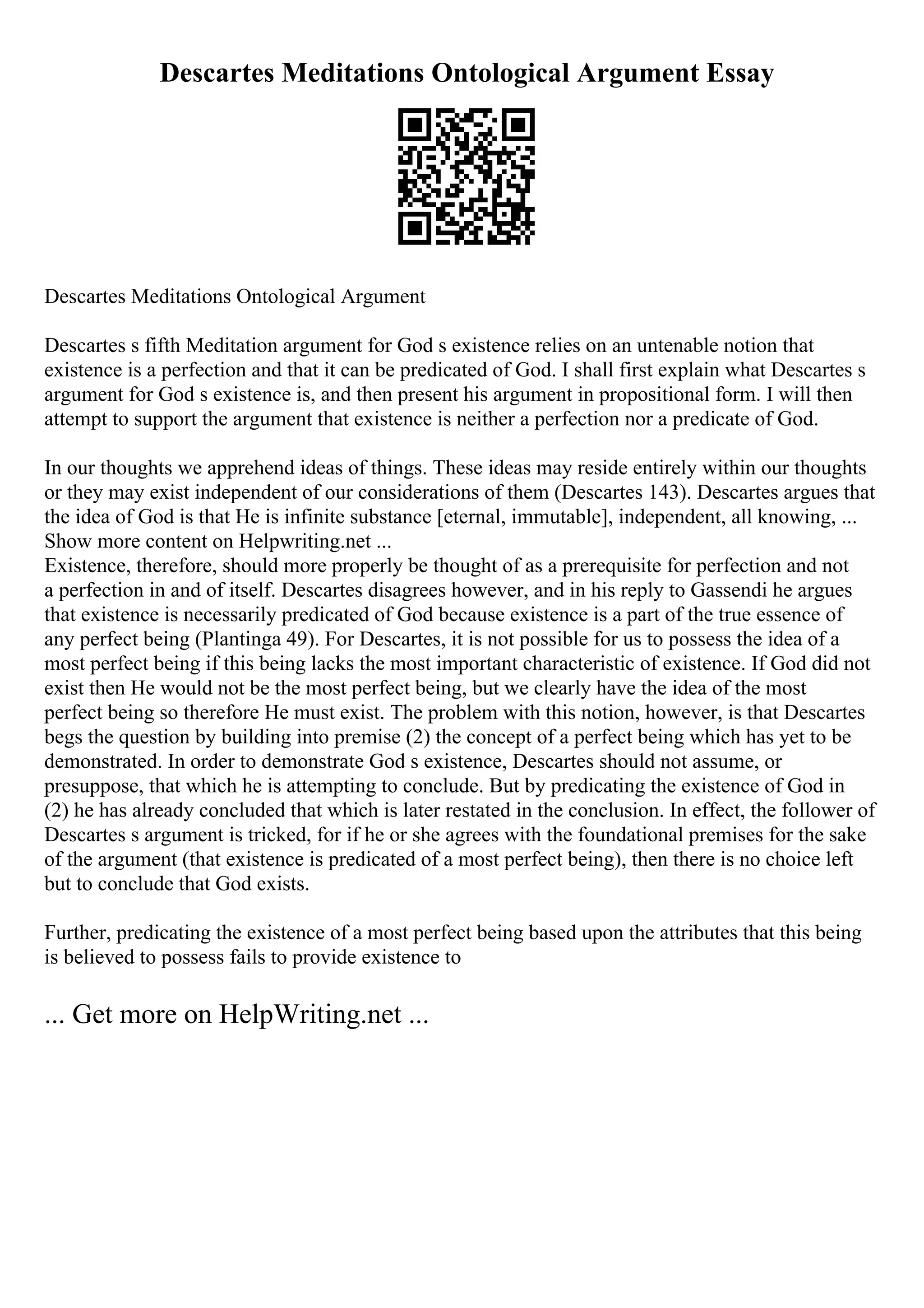 Descartes Meditations Ontological Argument Essay
Descartes Meditations Ontological Argument
Descartes s fifth Meditation argument for God s existence relies on an untenable notion that
existence is a perfection and that it can be predicated of God. I shall first explain what Descartes s
argument for God s existence is, and then present his argument in propositional form. I will then
attempt to support the argument that existence is neither a perfection nor a predicate of God.
In our thoughts we apprehend ideas of things. These ideas may reside entirely within our thoughts
or they may exist independent of our considerations of them (Descartes 143). Descartes argues that
the idea of God is that He is infinite substance [eternal, immutable], independent, all knowing, ...
Show more content on Helpwriting.net ...
Existence, therefore, should more properly be thought of as a prerequisite for perfection and not
a perfection in and of itself. Descartes disagrees however, and in his reply to Gassendi he argues
that existence is necessarily predicated of God because existence is a part of the true essence of
any perfect being (Plantinga 49). For Descartes, it is not possible for us to possess the idea of a
most perfect being if this being lacks the most important characteristic of existence. If God did not
exist then He would not be the most perfect being, but we clearly have the idea of the most
perfect being so therefore He must exist. The problem with this notion, however, is that Descartes
begs the question by building into premise (2) the concept of a perfect being which has yet to be
demonstrated. In order to demonstrate God s existence, Descartes should not assume, or
presuppose, that which he is attempting to conclude. But by predicating the existence of God in
(2) he has already concluded that which is later restated in the conclusion. In effect, the follower of
Descartes s argument is tricked, for if he or she agrees with the foundational premises for the sake
of the argument (that existence is predicated of a most perfect being), then there is no choice left
but to conclude that God exists.
Further, predicating the existence of a most perfect being based upon the attributes that this being
is believed to possess fails to provide existence to
... Get more on HelpWriting.net ...
 