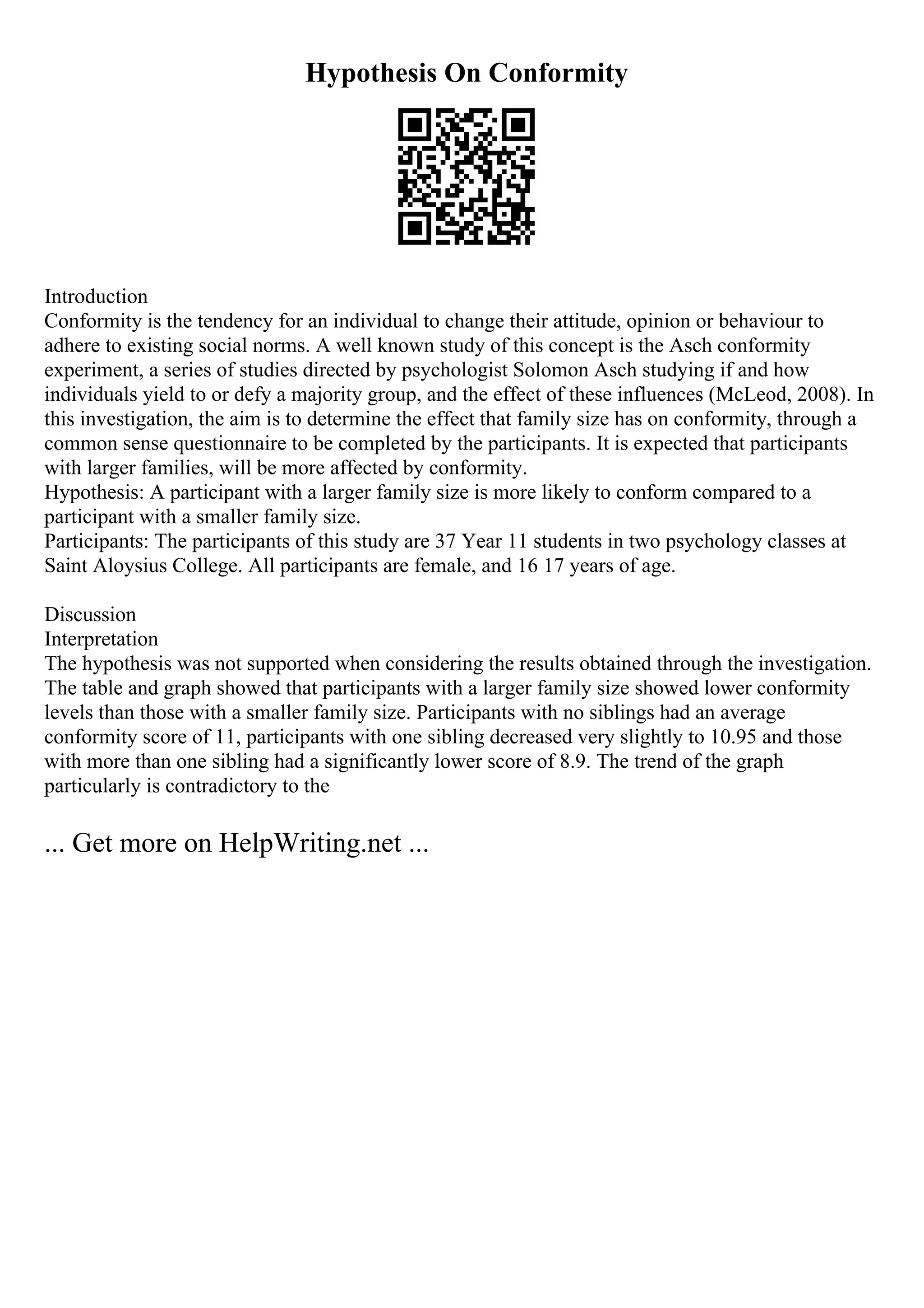Hypothesis On Conformity
Introduction
Conformity is the tendency for an individual to change their attitude, opinion or behaviour to
adhere to existing social norms. A well known study of this concept is the Asch conformity
experiment, a series of studies directed by psychologist Solomon Asch studying if and how
individuals yield to or defy a majority group, and the effect of these influences (McLeod, 2008). In
this investigation, the aim is to determine the effect that family size has on conformity, through a
common sense questionnaire to be completed by the participants. It is expected that participants
with larger families, will be more affected by conformity.
Hypothesis: A participant with a larger family size is more likely to conform compared to a
participant with a smaller family size.
Participants: The participants of this study are 37 Year 11 students in two psychology classes at
Saint Aloysius College. All participants are female, and 16 17 years of age.
Discussion
Interpretation
The hypothesis was not supported when considering the results obtained through the investigation.
The table and graph showed that participants with a larger family size showed lower conformity
levels than those with a smaller family size. Participants with no siblings had an average
conformity score of 11, participants with one sibling decreased very slightly to 10.95 and those
with more than one sibling had a significantly lower score of 8.9. The trend of the graph
particularly is contradictory to the
... Get more on HelpWriting.net ...
 