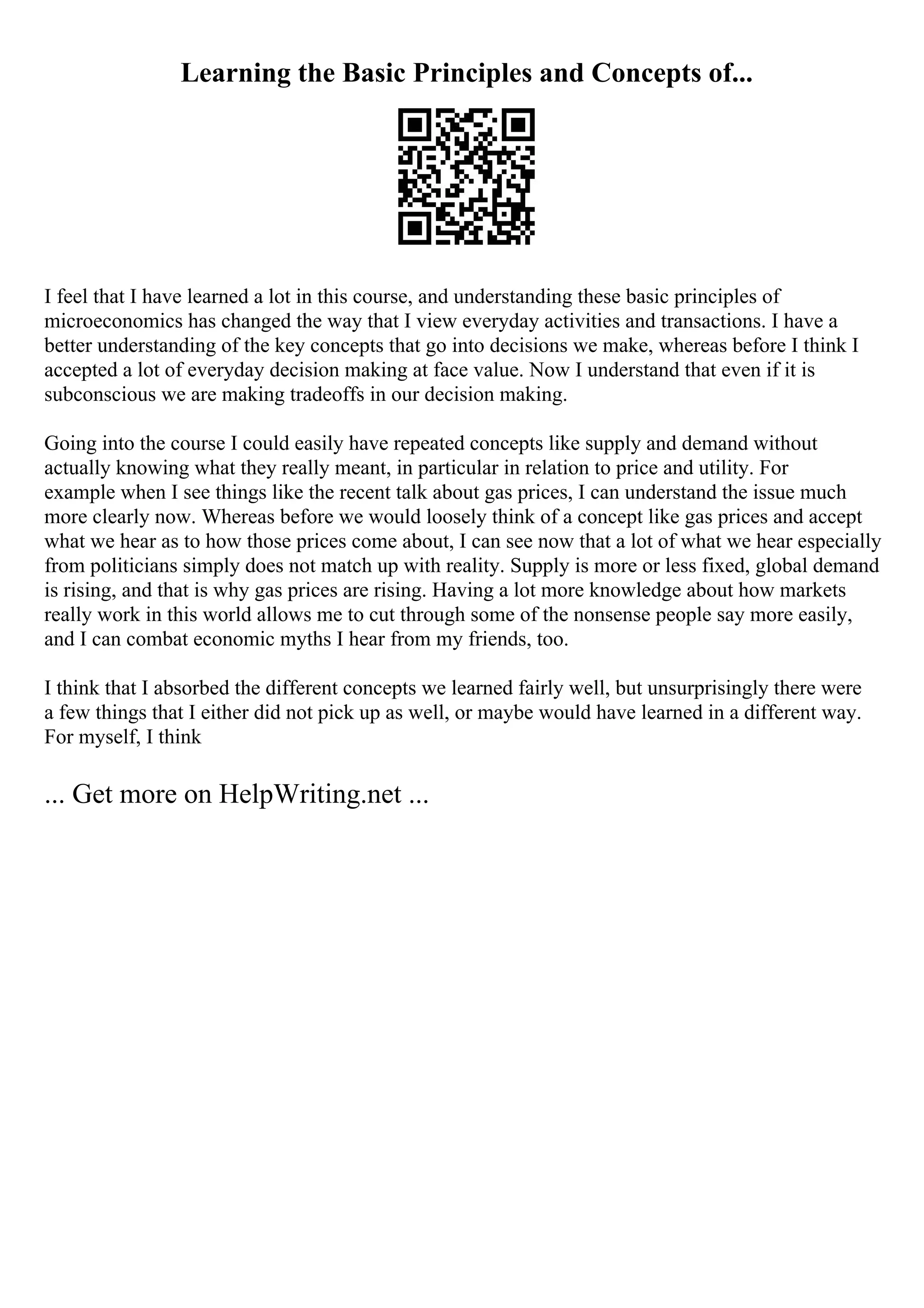 Learning the Basic Principles and Concepts of...
I feel that I have learned a lot in this course, and understanding these basic principles of
microeconomics has changed the way that I view everyday activities and transactions. I have a
better understanding of the key concepts that go into decisions we make, whereas before I think I
accepted a lot of everyday decision making at face value. Now I understand that even if it is
subconscious we are making tradeoffs in our decision making.
Going into the course I could easily have repeated concepts like supply and demand without
actually knowing what they really meant, in particular in relation to price and utility. For
example when I see things like the recent talk about gas prices, I can understand the issue much
more clearly now. Whereas before we would loosely think of a concept like gas prices and accept
what we hear as to how those prices come about, I can see now that a lot of what we hear especially
from politicians simply does not match up with reality. Supply is more or less fixed, global demand
is rising, and that is why gas prices are rising. Having a lot more knowledge about how markets
really work in this world allows me to cut through some of the nonsense people say more easily,
and I can combat economic myths I hear from my friends, too.
I think that I absorbed the different concepts we learned fairly well, but unsurprisingly there were
a few things that I either did not pick up as well, or maybe would have learned in a different way.
For myself, I think
... Get more on HelpWriting.net ...
 