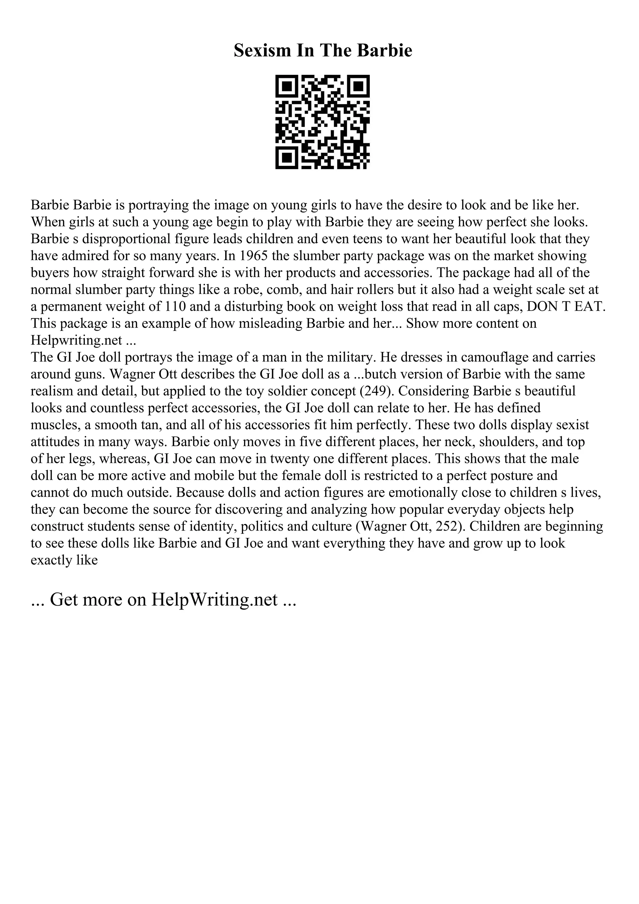 Sexism In The Barbie
Barbie Barbie is portraying the image on young girls to have the desire to look and be like her.
When girls at such a young age begin to play with Barbie they are seeing how perfect she looks.
Barbie s disproportional figure leads children and even teens to want her beautiful look that they
have admired for so many years. In 1965 the slumber party package was on the market showing
buyers how straight forward she is with her products and accessories. The package had all of the
normal slumber party things like a robe, comb, and hair rollers but it also had a weight scale set at
a permanent weight of 110 and a disturbing book on weight loss that read in all caps, DON T EAT.
This package is an example of how misleading Barbie and her... Show more content on
Helpwriting.net ...
The GI Joe doll portrays the image of a man in the military. He dresses in camouflage and carries
around guns. Wagner Ott describes the GI Joe doll as a ...butch version of Barbie with the same
realism and detail, but applied to the toy soldier concept (249). Considering Barbie s beautiful
looks and countless perfect accessories, the GI Joe doll can relate to her. He has defined
muscles, a smooth tan, and all of his accessories fit him perfectly. These two dolls display sexist
attitudes in many ways. Barbie only moves in five different places, her neck, shoulders, and top
of her legs, whereas, GI Joe can move in twenty one different places. This shows that the male
doll can be more active and mobile but the female doll is restricted to a perfect posture and
cannot do much outside. Because dolls and action figures are emotionally close to children s lives,
they can become the source for discovering and analyzing how popular everyday objects help
construct students sense of identity, politics and culture (Wagner Ott, 252). Children are beginning
to see these dolls like Barbie and GI Joe and want everything they have and grow up to look
exactly like
... Get more on HelpWriting.net ...
 