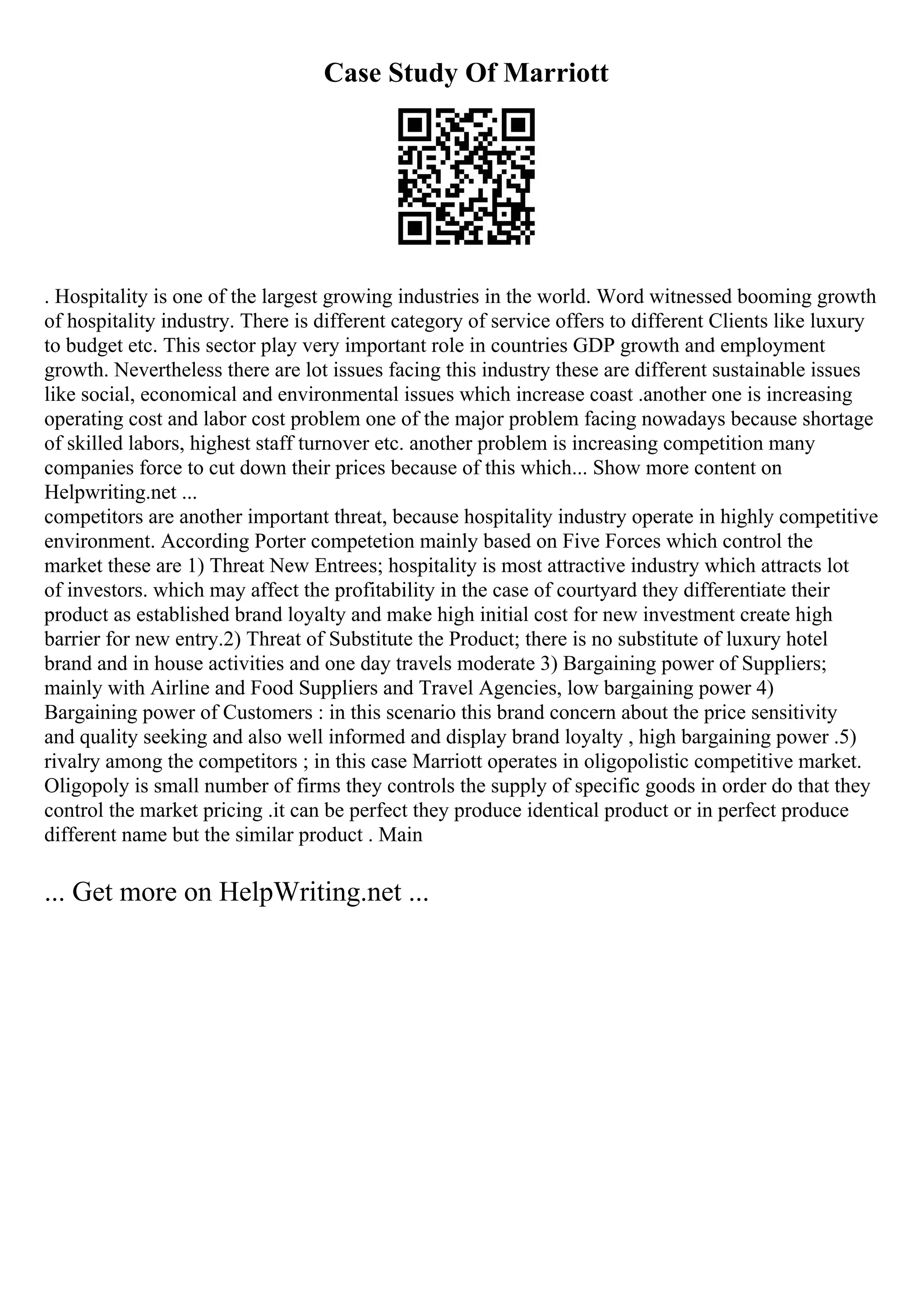 Case Study Of Marriott
. Hospitality is one of the largest growing industries in the world. Word witnessed booming growth
of hospitality industry. There is different category of service offers to different Clients like luxury
to budget etc. This sector play very important role in countries GDP growth and employment
growth. Nevertheless there are lot issues facing this industry these are different sustainable issues
like social, economical and environmental issues which increase coast .another one is increasing
operating cost and labor cost problem one of the major problem facing nowadays because shortage
of skilled labors, highest staff turnover etc. another problem is increasing competition many
companies force to cut down their prices because of this which... Show more content on
Helpwriting.net ...
competitors are another important threat, because hospitality industry operate in highly competitive
environment. According Porter competetion mainly based on Five Forces which control the
market these are 1) Threat New Entrees; hospitality is most attractive industry which attracts lot
of investors. which may affect the profitability in the case of courtyard they differentiate their
product as established brand loyalty and make high initial cost for new investment create high
barrier for new entry.2) Threat of Substitute the Product; there is no substitute of luxury hotel
brand and in house activities and one day travels moderate 3) Bargaining power of Suppliers;
mainly with Airline and Food Suppliers and Travel Agencies, low bargaining power 4)
Bargaining power of Customers : in this scenario this brand concern about the price sensitivity
and quality seeking and also well informed and display brand loyalty , high bargaining power .5)
rivalry among the competitors ; in this case Marriott operates in oligopolistic competitive market.
Oligopoly is small number of firms they controls the supply of specific goods in order do that they
control the market pricing .it can be perfect they produce identical product or in perfect produce
different name but the similar product . Main
... Get more on HelpWriting.net ...
 
