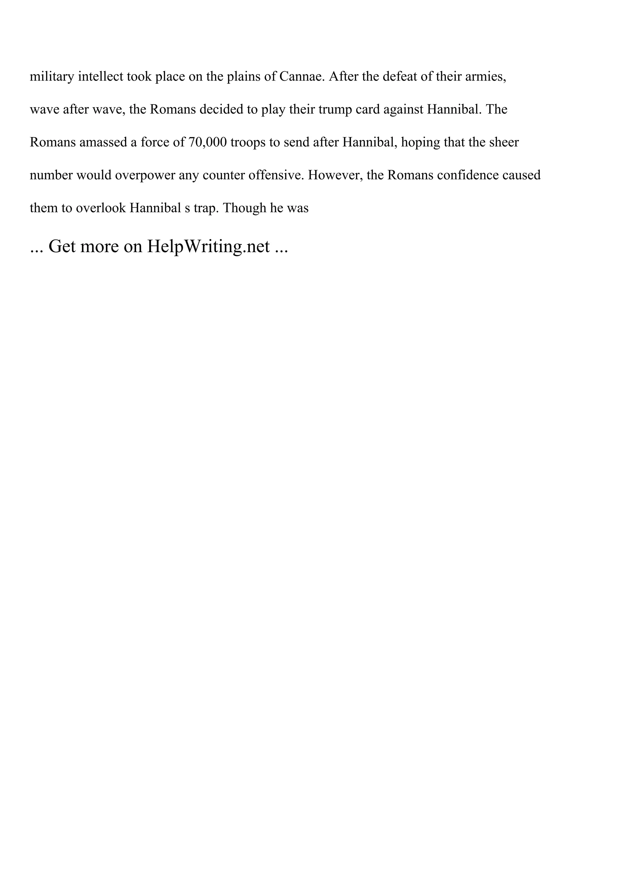 military intellect took place on the plains of Cannae. After the defeat of their armies,
wave after wave, the Romans decided to play their trump card against Hannibal. The
Romans amassed a force of 70,000 troops to send after Hannibal, hoping that the sheer
number would overpower any counter offensive. However, the Romans confidence caused
them to overlook Hannibal s trap. Though he was
... Get more on HelpWriting.net ...
 