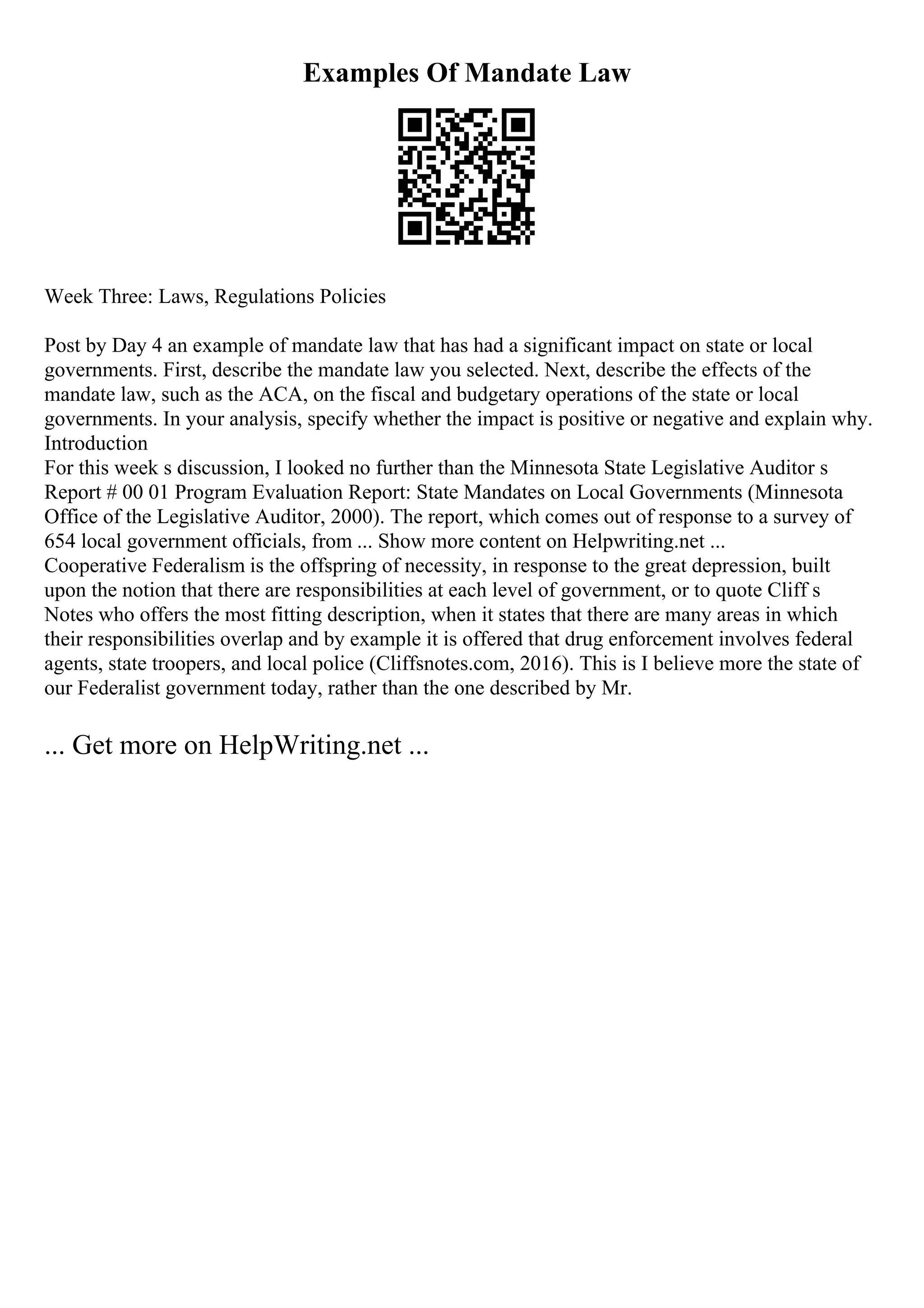 Examples Of Mandate Law
Week Three: Laws, Regulations Policies
Post by Day 4 an example of mandate law that has had a significant impact on state or local
governments. First, describe the mandate law you selected. Next, describe the effects of the
mandate law, such as the ACA, on the fiscal and budgetary operations of the state or local
governments. In your analysis, specify whether the impact is positive or negative and explain why.
Introduction
For this week s discussion, I looked no further than the Minnesota State Legislative Auditor s
Report # 00 01 Program Evaluation Report: State Mandates on Local Governments (Minnesota
Office of the Legislative Auditor, 2000). The report, which comes out of response to a survey of
654 local government officials, from ... Show more content on Helpwriting.net ...
Cooperative Federalism is the offspring of necessity, in response to the great depression, built
upon the notion that there are responsibilities at each level of government, or to quote Cliff s
Notes who offers the most fitting description, when it states that there are many areas in which
their responsibilities overlap and by example it is offered that drug enforcement involves federal
agents, state troopers, and local police (Cliffsnotes.com, 2016). This is I believe more the state of
our Federalist government today, rather than the one described by Mr.
... Get more on HelpWriting.net ...
 