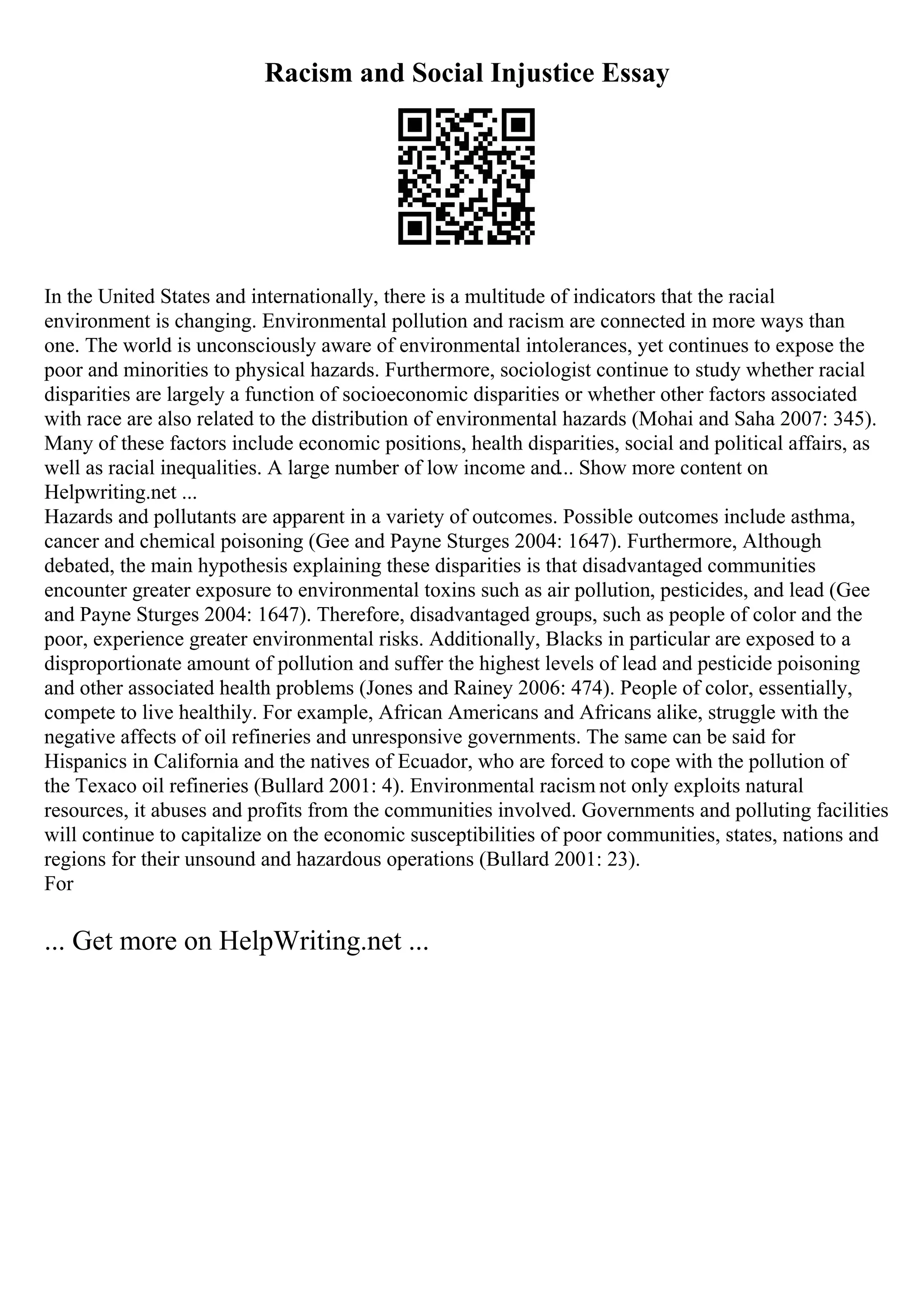 Racism and Social Injustice Essay
In the United States and internationally, there is a multitude of indicators that the racial
environment is changing. Environmental pollution and racism are connected in more ways than
one. The world is unconsciously aware of environmental intolerances, yet continues to expose the
poor and minorities to physical hazards. Furthermore, sociologist continue to study whether racial
disparities are largely a function of socioeconomic disparities or whether other factors associated
with race are also related to the distribution of environmental hazards (Mohai and Saha 2007: 345).
Many of these factors include economic positions, health disparities, social and political affairs, as
well as racial inequalities. A large number of low income and... Show more content on
Helpwriting.net ...
Hazards and pollutants are apparent in a variety of outcomes. Possible outcomes include asthma,
cancer and chemical poisoning (Gee and Payne Sturges 2004: 1647). Furthermore, Although
debated, the main hypothesis explaining these disparities is that disadvantaged communities
encounter greater exposure to environmental toxins such as air pollution, pesticides, and lead (Gee
and Payne Sturges 2004: 1647). Therefore, disadvantaged groups, such as people of color and the
poor, experience greater environmental risks. Additionally, Blacks in particular are exposed to a
disproportionate amount of pollution and suffer the highest levels of lead and pesticide poisoning
and other associated health problems (Jones and Rainey 2006: 474). People of color, essentially,
compete to live healthily. For example, African Americans and Africans alike, struggle with the
negative affects of oil refineries and unresponsive governments. The same can be said for
Hispanics in California and the natives of Ecuador, who are forced to cope with the pollution of
the Texaco oil refineries (Bullard 2001: 4). Environmental racism not only exploits natural
resources, it abuses and profits from the communities involved. Governments and polluting facilities
will continue to capitalize on the economic susceptibilities of poor communities, states, nations and
regions for their unsound and hazardous operations (Bullard 2001: 23).
For
... Get more on HelpWriting.net ...
 