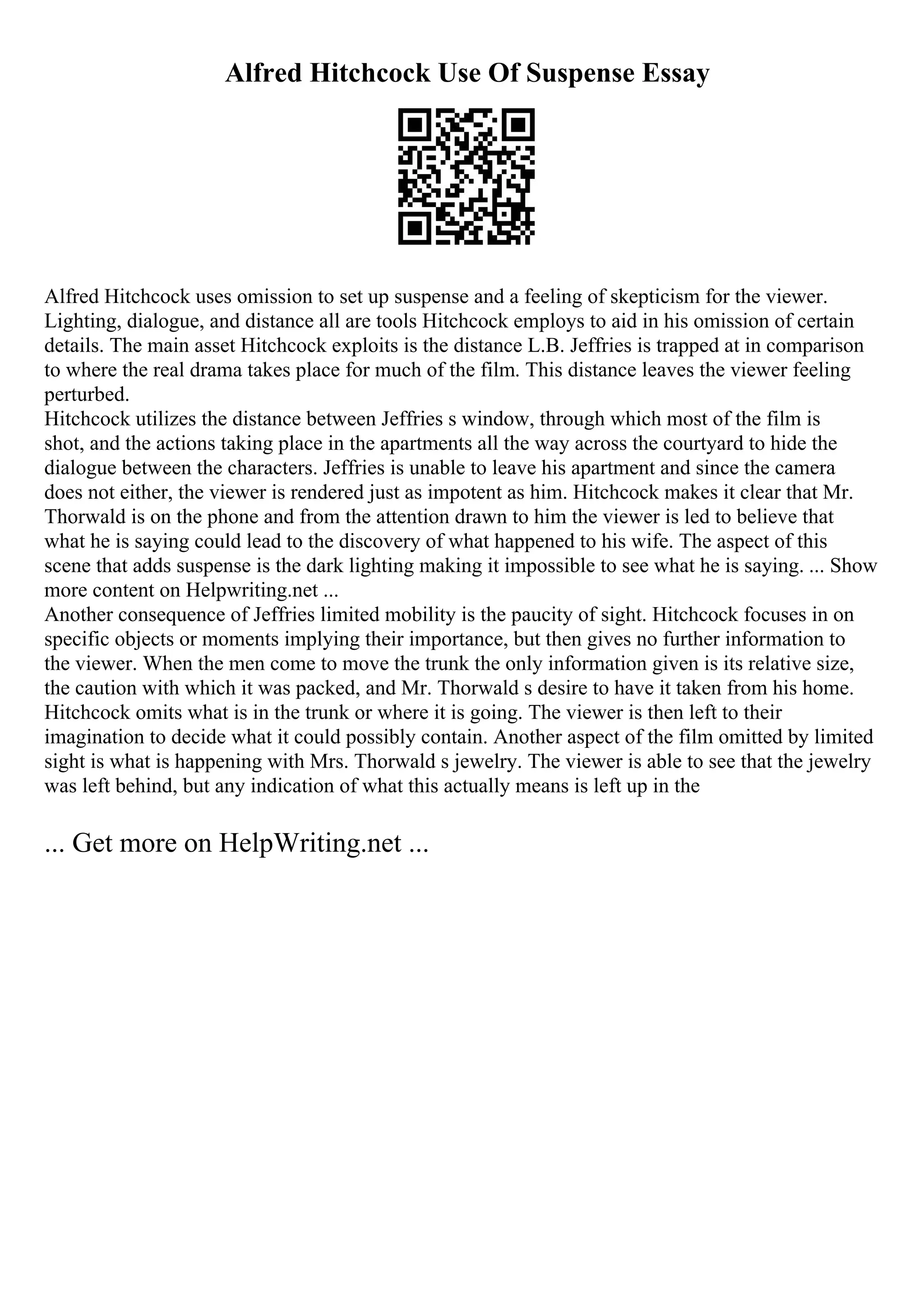 Alfred Hitchcock Use Of Suspense Essay
Alfred Hitchcock uses omission to set up suspense and a feeling of skepticism for the viewer.
Lighting, dialogue, and distance all are tools Hitchcock employs to aid in his omission of certain
details. The main asset Hitchcock exploits is the distance L.B. Jeffries is trapped at in comparison
to where the real drama takes place for much of the film. This distance leaves the viewer feeling
perturbed.
Hitchcock utilizes the distance between Jeffries s window, through which most of the film is
shot, and the actions taking place in the apartments all the way across the courtyard to hide the
dialogue between the characters. Jeffries is unable to leave his apartment and since the camera
does not either, the viewer is rendered just as impotent as him. Hitchcock makes it clear that Mr.
Thorwald is on the phone and from the attention drawn to him the viewer is led to believe that
what he is saying could lead to the discovery of what happened to his wife. The aspect of this
scene that adds suspense is the dark lighting making it impossible to see what he is saying. ... Show
more content on Helpwriting.net ...
Another consequence of Jeffries limited mobility is the paucity of sight. Hitchcock focuses in on
specific objects or moments implying their importance, but then gives no further information to
the viewer. When the men come to move the trunk the only information given is its relative size,
the caution with which it was packed, and Mr. Thorwald s desire to have it taken from his home.
Hitchcock omits what is in the trunk or where it is going. The viewer is then left to their
imagination to decide what it could possibly contain. Another aspect of the film omitted by limited
sight is what is happening with Mrs. Thorwald s jewelry. The viewer is able to see that the jewelry
was left behind, but any indication of what this actually means is left up in the
... Get more on HelpWriting.net ...
 