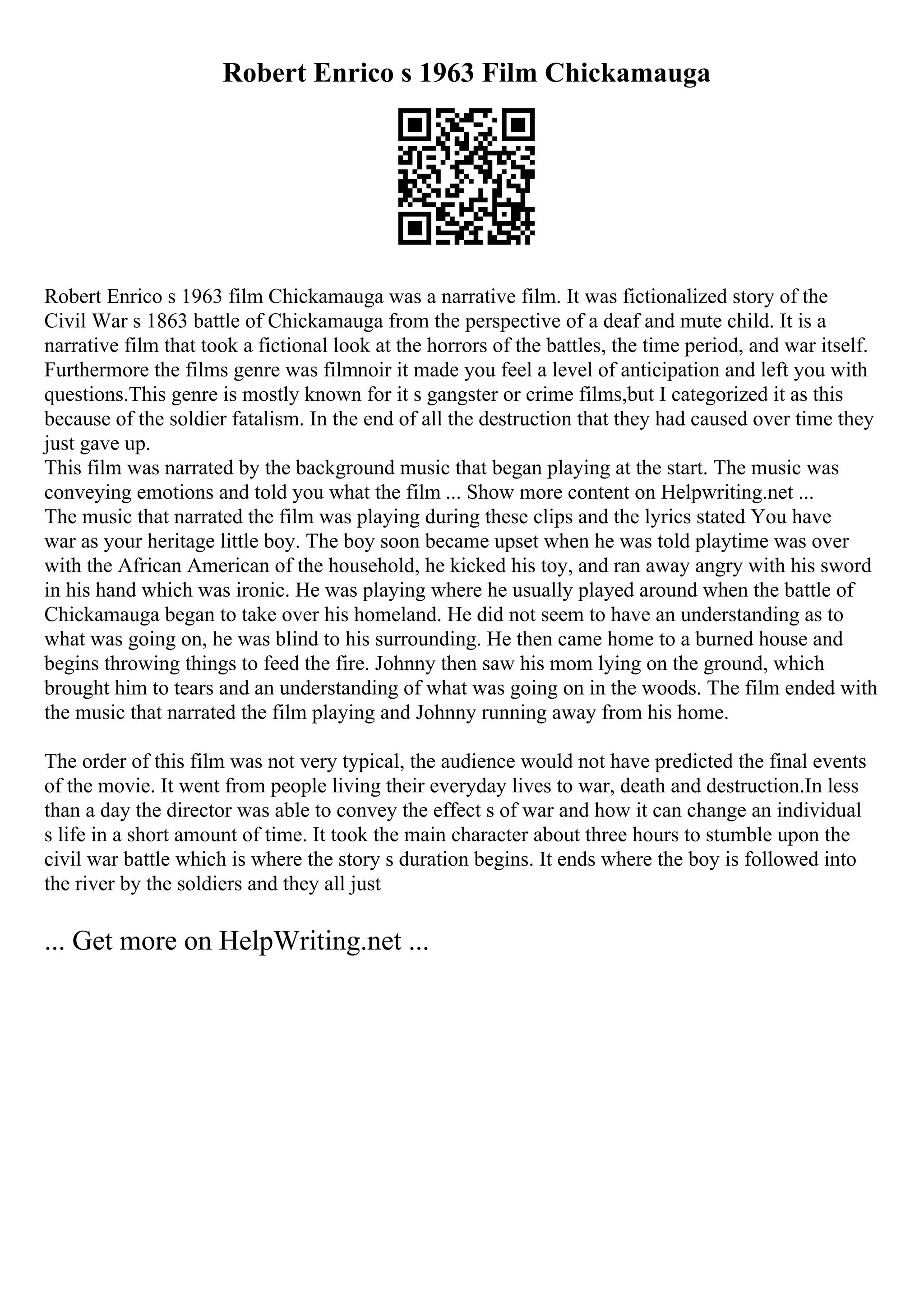 Robert Enrico s 1963 Film Chickamauga
Robert Enrico s 1963 film Chickamauga was a narrative film. It was fictionalized story of the
Civil War s 1863 battle of Chickamauga from the perspective of a deaf and mute child. It is a
narrative film that took a fictional look at the horrors of the battles, the time period, and war itself.
Furthermore the films genre was filmnoir it made you feel a level of anticipation and left you with
questions.This genre is mostly known for it s gangster or crime films,but I categorized it as this
because of the soldier fatalism. In the end of all the destruction that they had caused over time they
just gave up.
This film was narrated by the background music that began playing at the start. The music was
conveying emotions and told you what the film ... Show more content on Helpwriting.net ...
The music that narrated the film was playing during these clips and the lyrics stated You have
war as your heritage little boy. The boy soon became upset when he was told playtime was over
with the African American of the household, he kicked his toy, and ran away angry with his sword
in his hand which was ironic. He was playing where he usually played around when the battle of
Chickamauga began to take over his homeland. He did not seem to have an understanding as to
what was going on, he was blind to his surrounding. He then came home to a burned house and
begins throwing things to feed the fire. Johnny then saw his mom lying on the ground, which
brought him to tears and an understanding of what was going on in the woods. The film ended with
the music that narrated the film playing and Johnny running away from his home.
The order of this film was not very typical, the audience would not have predicted the final events
of the movie. It went from people living their everyday lives to war, death and destruction.In less
than a day the director was able to convey the effect s of war and how it can change an individual
s life in a short amount of time. It took the main character about three hours to stumble upon the
civil war battle which is where the story s duration begins. It ends where the boy is followed into
the river by the soldiers and they all just
... Get more on HelpWriting.net ...
 