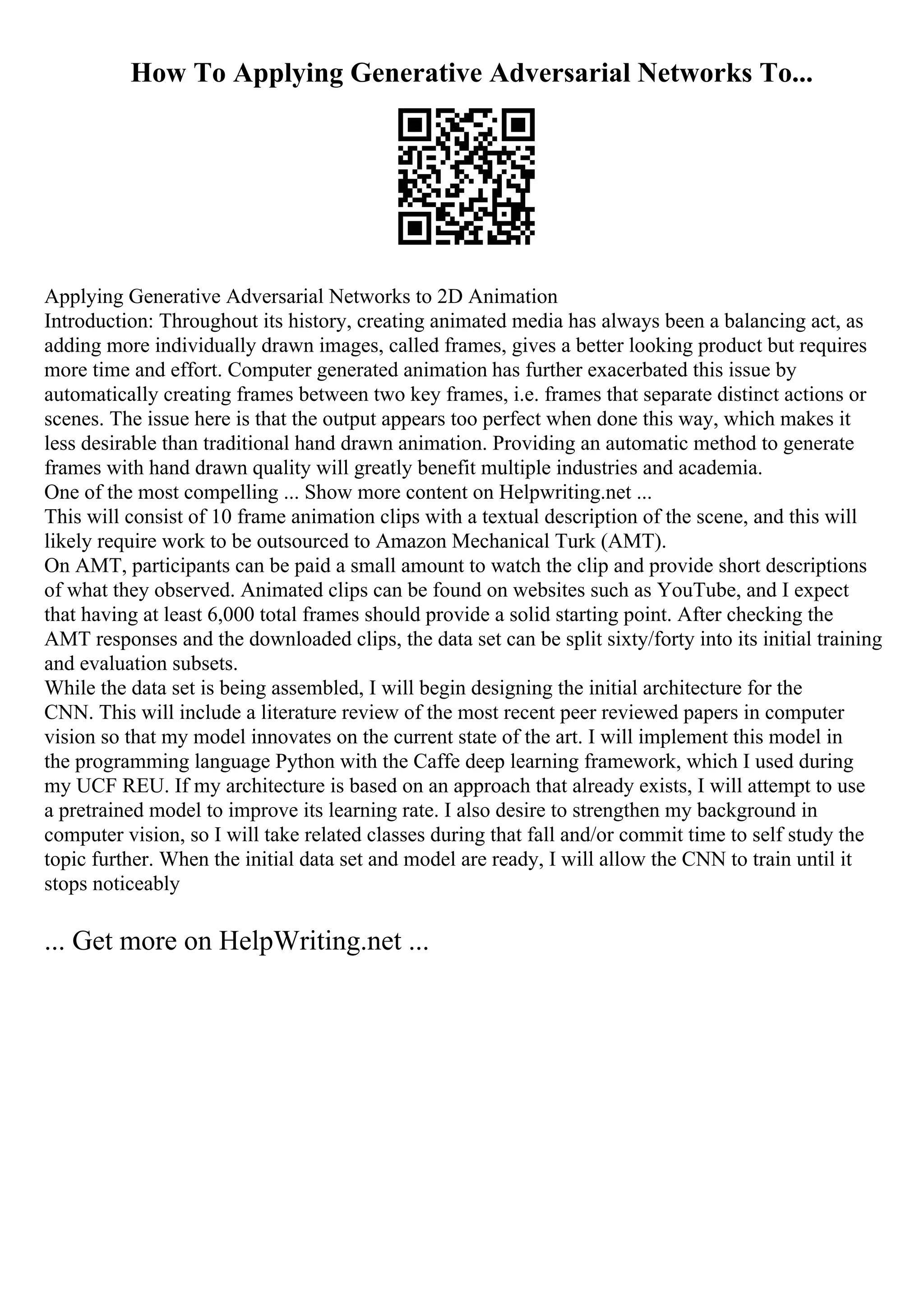 How To Applying Generative Adversarial Networks To...
Applying Generative Adversarial Networks to 2D Animation
Introduction: Throughout its history, creating animated media has always been a balancing act, as
adding more individually drawn images, called frames, gives a better looking product but requires
more time and effort. Computer generated animation has further exacerbated this issue by
automatically creating frames between two key frames, i.e. frames that separate distinct actions or
scenes. The issue here is that the output appears too perfect when done this way, which makes it
less desirable than traditional hand drawn animation. Providing an automatic method to generate
frames with hand drawn quality will greatly benefit multiple industries and academia.
One of the most compelling ... Show more content on Helpwriting.net ...
This will consist of 10 frame animation clips with a textual description of the scene, and this will
likely require work to be outsourced to Amazon Mechanical Turk (AMT).
On AMT, participants can be paid a small amount to watch the clip and provide short descriptions
of what they observed. Animated clips can be found on websites such as YouTube, and I expect
that having at least 6,000 total frames should provide a solid starting point. After checking the
AMT responses and the downloaded clips, the data set can be split sixty/forty into its initial training
and evaluation subsets.
While the data set is being assembled, I will begin designing the initial architecture for the
CNN. This will include a literature review of the most recent peer reviewed papers in computer
vision so that my model innovates on the current state of the art. I will implement this model in
the programming language Python with the Caffe deep learning framework, which I used during
my UCF REU. If my architecture is based on an approach that already exists, I will attempt to use
a pretrained model to improve its learning rate. I also desire to strengthen my background in
computer vision, so I will take related classes during that fall and/or commit time to self study the
topic further. When the initial data set and model are ready, I will allow the CNN to train until it
stops noticeably
... Get more on HelpWriting.net ...
 