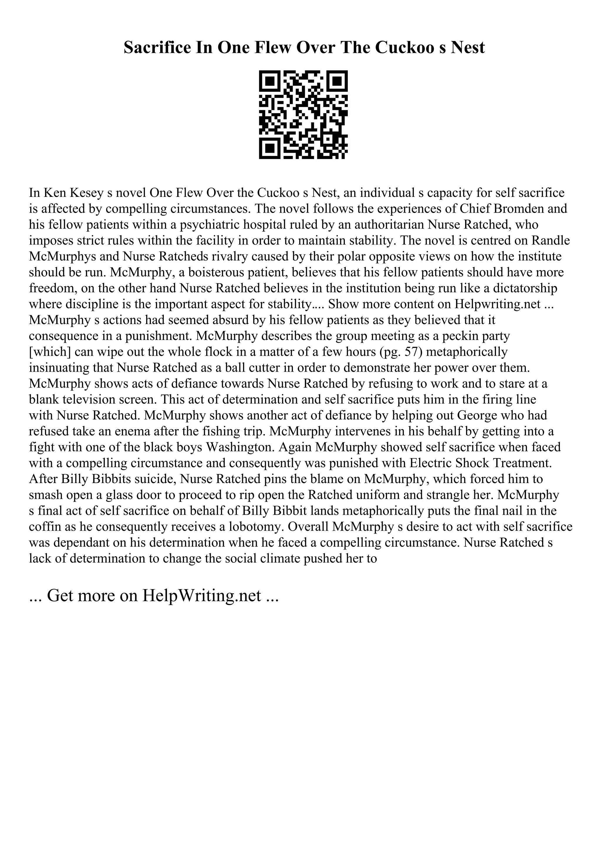 Sacrifice In One Flew Over The Cuckoo s Nest
In Ken Kesey s novel One Flew Over the Cuckoo s Nest, an individual s capacity for self sacrifice
is affected by compelling circumstances. The novel follows the experiences of Chief Bromden and
his fellow patients within a psychiatric hospital ruled by an authoritarian Nurse Ratched, who
imposes strict rules within the facility in order to maintain stability. The novel is centred on Randle
McMurphys and Nurse Ratcheds rivalry caused by their polar opposite views on how the institute
should be run. McMurphy, a boisterous patient, believes that his fellow patients should have more
freedom, on the other hand Nurse Ratched believes in the institution being run like a dictatorship
where discipline is the important aspect for stability.... Show more content on Helpwriting.net ...
McMurphy s actions had seemed absurd by his fellow patients as they believed that it
consequence in a punishment. McMurphy describes the group meeting as a peckin party
[which] can wipe out the whole flock in a matter of a few hours (pg. 57) metaphorically
insinuating that Nurse Ratched as a ball cutter in order to demonstrate her power over them.
McMurphy shows acts of defiance towards Nurse Ratched by refusing to work and to stare at a
blank television screen. This act of determination and self sacrifice puts him in the firing line
with Nurse Ratched. McMurphy shows another act of defiance by helping out George who had
refused take an enema after the fishing trip. McMurphy intervenes in his behalf by getting into a
fight with one of the black boys Washington. Again McMurphy showed self sacrifice when faced
with a compelling circumstance and consequently was punished with Electric Shock Treatment.
After Billy Bibbits suicide, Nurse Ratched pins the blame on McMurphy, which forced him to
smash open a glass door to proceed to rip open the Ratched uniform and strangle her. McMurphy
s final act of self sacrifice on behalf of Billy Bibbit lands metaphorically puts the final nail in the
coffin as he consequently receives a lobotomy. Overall McMurphy s desire to act with self sacrifice
was dependant on his determination when he faced a compelling circumstance. Nurse Ratched s
lack of determination to change the social climate pushed her to
... Get more on HelpWriting.net ...
 