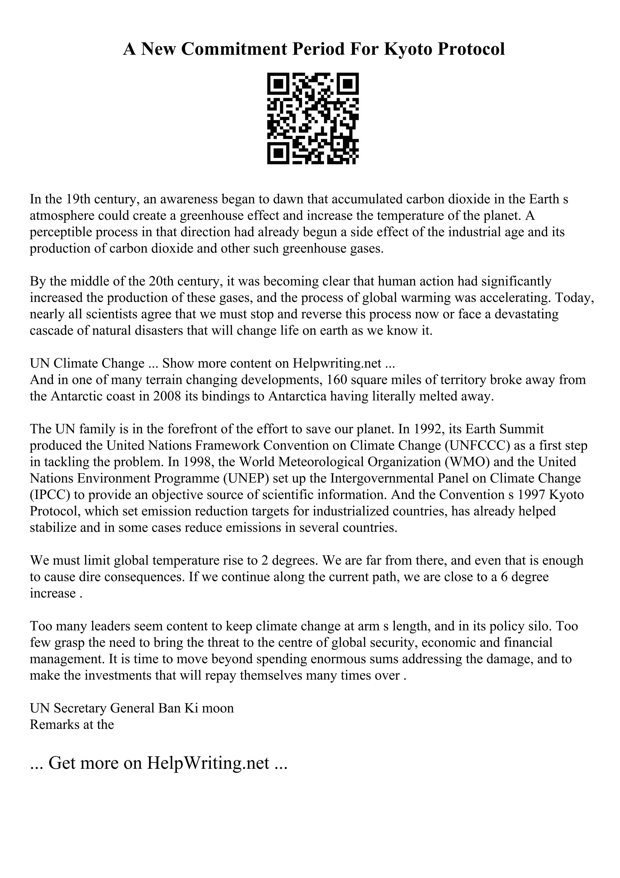 A New Commitment Period For Kyoto Protocol
In the 19th century, an awareness began to dawn that accumulated carbon dioxide in the Earth s
atmosphere could create a greenhouse effect and increase the temperature of the planet. A
perceptible process in that direction had already begun a side effect of the industrial age and its
production of carbon dioxide and other such greenhouse gases.
By the middle of the 20th century, it was becoming clear that human action had significantly
increased the production of these gases, and the process of global warming was accelerating. Today,
nearly all scientists agree that we must stop and reverse this process now or face a devastating
cascade of natural disasters that will change life on earth as we know it.
UN Climate Change ... Show more content on Helpwriting.net ...
And in one of many terrain changing developments, 160 square miles of territory broke away from
the Antarctic coast in 2008 its bindings to Antarctica having literally melted away.
The UN family is in the forefront of the effort to save our planet. In 1992, its Earth Summit
produced the United Nations Framework Convention on Climate Change (UNFCCC) as a first step
in tackling the problem. In 1998, the World Meteorological Organization (WMO) and the United
Nations Environment Programme (UNEP) set up the Intergovernmental Panel on Climate Change
(IPCC) to provide an objective source of scientific information. And the Convention s 1997 Kyoto
Protocol, which set emission reduction targets for industrialized countries, has already helped
stabilize and in some cases reduce emissions in several countries.
We must limit global temperature rise to 2 degrees. We are far from there, and even that is enough
to cause dire consequences. If we continue along the current path, we are close to a 6 degree
increase .
Too many leaders seem content to keep climate change at arm s length, and in its policy silo. Too
few grasp the need to bring the threat to the centre of global security, economic and financial
management. It is time to move beyond spending enormous sums addressing the damage, and to
make the investments that will repay themselves many times over .
UN Secretary General Ban Ki moon
Remarks at the
... Get more on HelpWriting.net ...
 