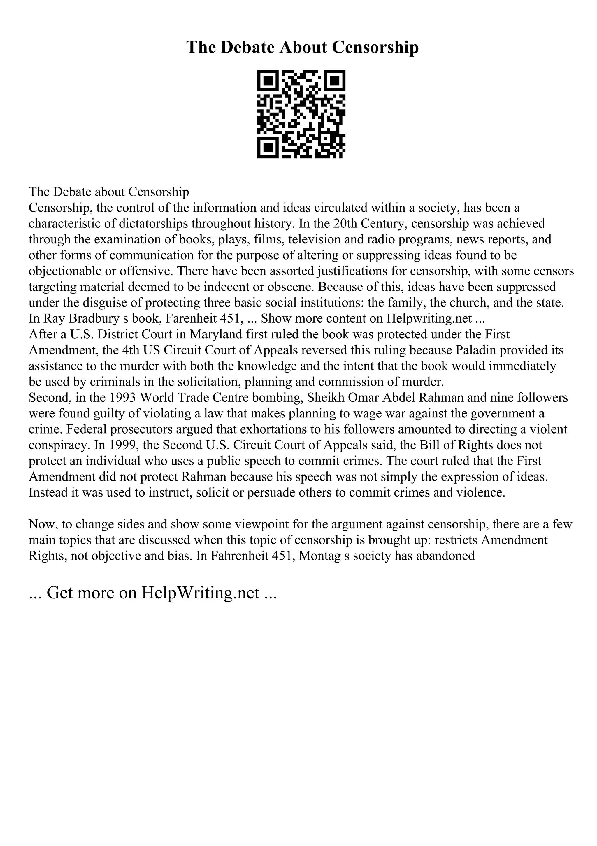 The Debate About Censorship
The Debate about Censorship
Censorship, the control of the information and ideas circulated within a society, has been a
characteristic of dictatorships throughout history. In the 20th Century, censorship was achieved
through the examination of books, plays, films, television and radio programs, news reports, and
other forms of communication for the purpose of altering or suppressing ideas found to be
objectionable or offensive. There have been assorted justifications for censorship, with some censors
targeting material deemed to be indecent or obscene. Because of this, ideas have been suppressed
under the disguise of protecting three basic social institutions: the family, the church, and the state.
In Ray Bradbury s book, Farenheit 451, ... Show more content on Helpwriting.net ...
After a U.S. District Court in Maryland first ruled the book was protected under the First
Amendment, the 4th US Circuit Court of Appeals reversed this ruling because Paladin provided its
assistance to the murder with both the knowledge and the intent that the book would immediately
be used by criminals in the solicitation, planning and commission of murder.
Second, in the 1993 World Trade Centre bombing, Sheikh Omar Abdel Rahman and nine followers
were found guilty of violating a law that makes planning to wage war against the government a
crime. Federal prosecutors argued that exhortations to his followers amounted to directing a violent
conspiracy. In 1999, the Second U.S. Circuit Court of Appeals said, the Bill of Rights does not
protect an individual who uses a public speech to commit crimes. The court ruled that the First
Amendment did not protect Rahman because his speech was not simply the expression of ideas.
Instead it was used to instruct, solicit or persuade others to commit crimes and violence.
Now, to change sides and show some viewpoint for the argument against censorship, there are a few
main topics that are discussed when this topic of censorship is brought up: restricts Amendment
Rights, not objective and bias. In Fahrenheit 451, Montag s society has abandoned
... Get more on HelpWriting.net ...
 