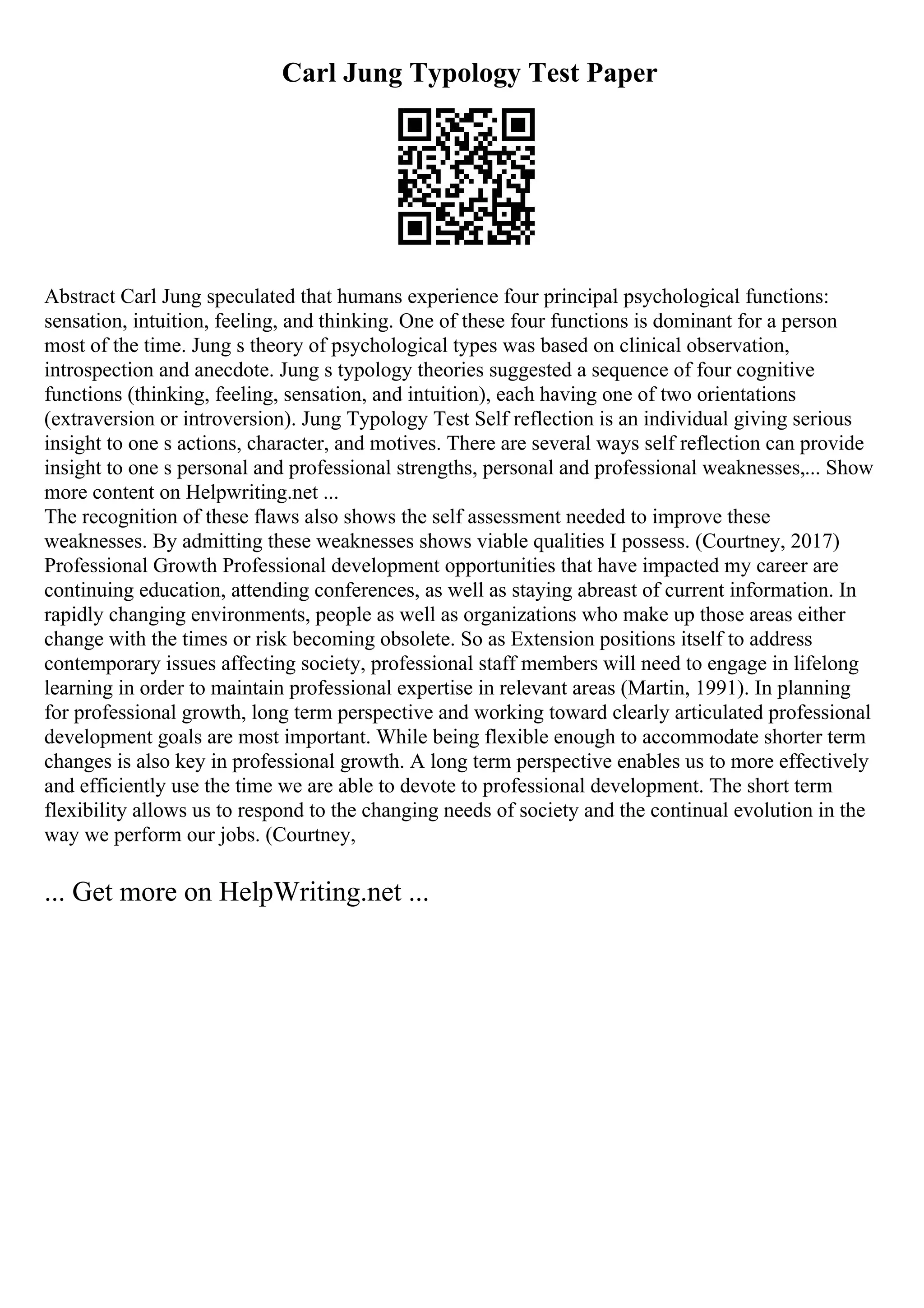 Carl Jung Typology Test Paper
Abstract Carl Jung speculated that humans experience four principal psychological functions:
sensation, intuition, feeling, and thinking. One of these four functions is dominant for a person
most of the time. Jung s theory of psychological types was based on clinical observation,
introspection and anecdote. Jung s typology theories suggested a sequence of four cognitive
functions (thinking, feeling, sensation, and intuition), each having one of two orientations
(extraversion or introversion). Jung Typology Test Self reflection is an individual giving serious
insight to one s actions, character, and motives. There are several ways self reflection can provide
insight to one s personal and professional strengths, personal and professional weaknesses,... Show
more content on Helpwriting.net ...
The recognition of these flaws also shows the self assessment needed to improve these
weaknesses. By admitting these weaknesses shows viable qualities I possess. (Courtney, 2017)
Professional Growth Professional development opportunities that have impacted my career are
continuing education, attending conferences, as well as staying abreast of current information. In
rapidly changing environments, people as well as organizations who make up those areas either
change with the times or risk becoming obsolete. So as Extension positions itself to address
contemporary issues affecting society, professional staff members will need to engage in lifelong
learning in order to maintain professional expertise in relevant areas (Martin, 1991). In planning
for professional growth, long term perspective and working toward clearly articulated professional
development goals are most important. While being flexible enough to accommodate shorter term
changes is also key in professional growth. A long term perspective enables us to more effectively
and efficiently use the time we are able to devote to professional development. The short term
flexibility allows us to respond to the changing needs of society and the continual evolution in the
way we perform our jobs. (Courtney,
... Get more on HelpWriting.net ...
 