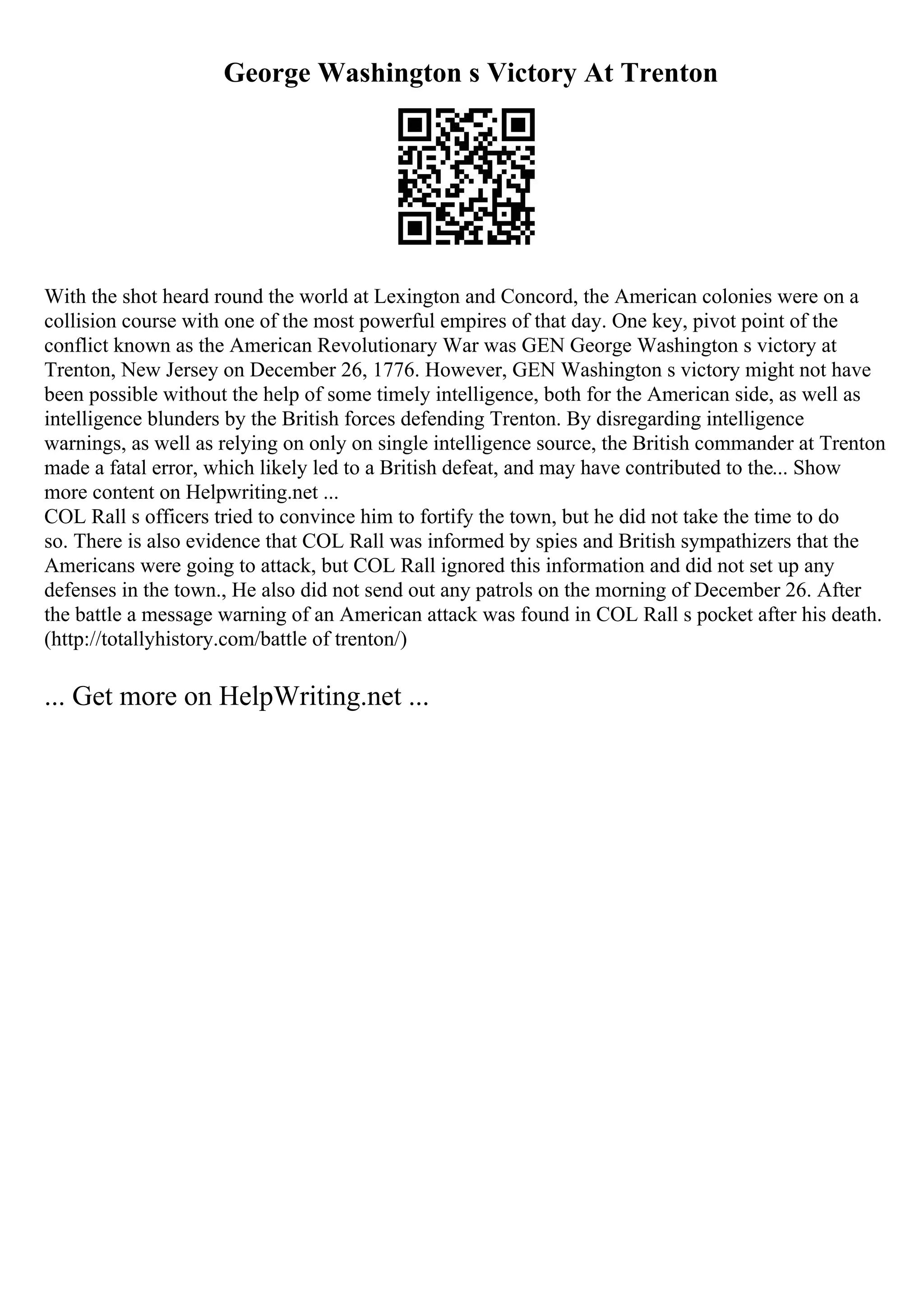 George Washington s Victory At Trenton
With the shot heard round the world at Lexington and Concord, the American colonies were on a
collision course with one of the most powerful empires of that day. One key, pivot point of the
conflict known as the American Revolutionary War was GEN George Washington s victory at
Trenton, New Jersey on December 26, 1776. However, GEN Washington s victory might not have
been possible without the help of some timely intelligence, both for the American side, as well as
intelligence blunders by the British forces defending Trenton. By disregarding intelligence
warnings, as well as relying on only on single intelligence source, the British commander at Trenton
made a fatal error, which likely led to a British defeat, and may have contributed to the... Show
more content on Helpwriting.net ...
COL Rall s officers tried to convince him to fortify the town, but he did not take the time to do
so. There is also evidence that COL Rall was informed by spies and British sympathizers that the
Americans were going to attack, but COL Rall ignored this information and did not set up any
defenses in the town., He also did not send out any patrols on the morning of December 26. After
the battle a message warning of an American attack was found in COL Rall s pocket after his death.
(http://totallyhistory.com/battle of trenton/)
... Get more on HelpWriting.net ...
 