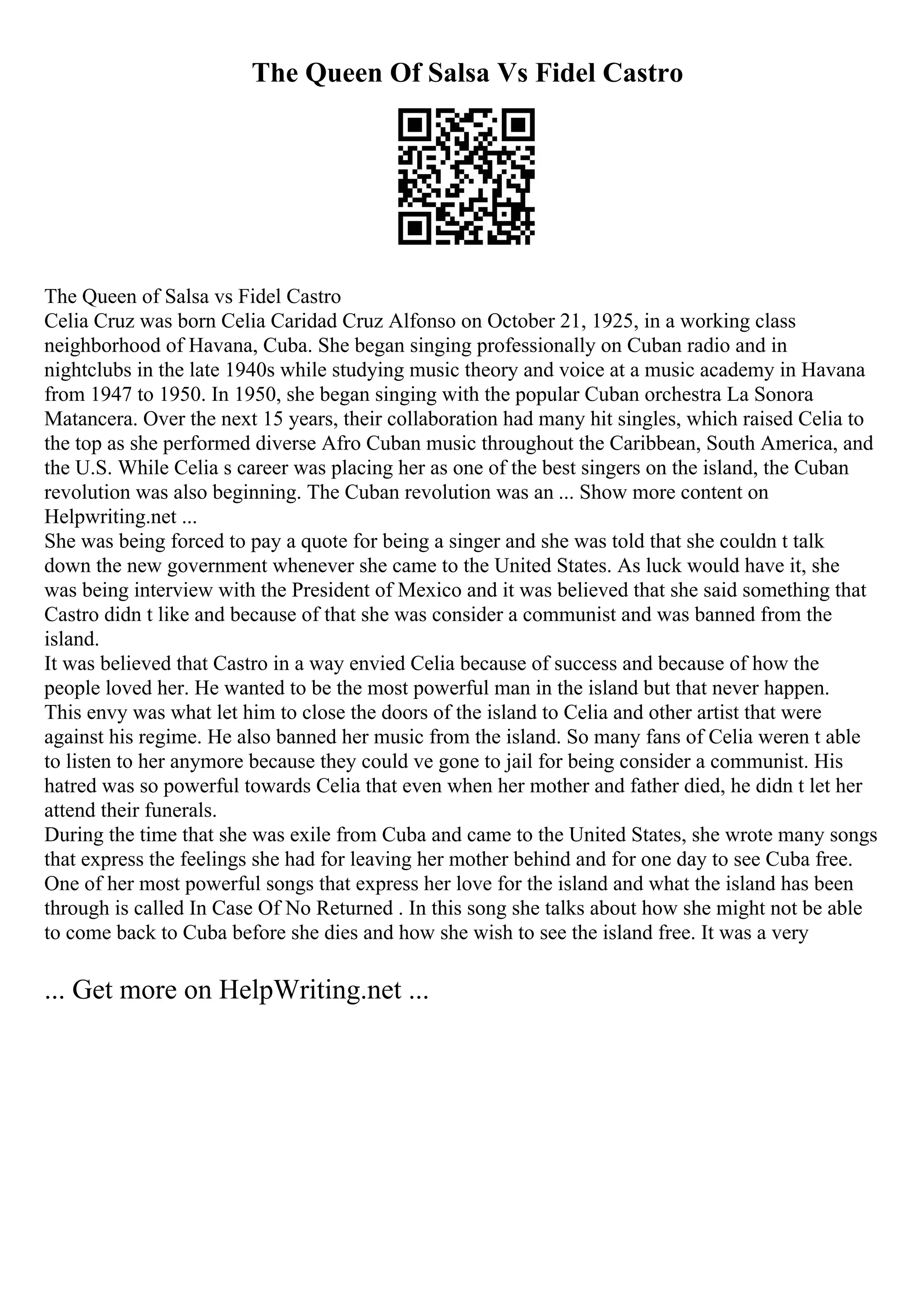 The Queen Of Salsa Vs Fidel Castro
The Queen of Salsa vs Fidel Castro
Celia Cruz was born Celia Caridad Cruz Alfonso on October 21, 1925, in a working class
neighborhood of Havana, Cuba. She began singing professionally on Cuban radio and in
nightclubs in the late 1940s while studying music theory and voice at a music academy in Havana
from 1947 to 1950. In 1950, she began singing with the popular Cuban orchestra La Sonora
Matancera. Over the next 15 years, their collaboration had many hit singles, which raised Celia to
the top as she performed diverse Afro Cuban music throughout the Caribbean, South America, and
the U.S. While Celia s career was placing her as one of the best singers on the island, the Cuban
revolution was also beginning. The Cuban revolution was an ... Show more content on
Helpwriting.net ...
She was being forced to pay a quote for being a singer and she was told that she couldn t talk
down the new government whenever she came to the United States. As luck would have it, she
was being interview with the President of Mexico and it was believed that she said something that
Castro didn t like and because of that she was consider a communist and was banned from the
island.
It was believed that Castro in a way envied Celia because of success and because of how the
people loved her. He wanted to be the most powerful man in the island but that never happen.
This envy was what let him to close the doors of the island to Celia and other artist that were
against his regime. He also banned her music from the island. So many fans of Celia weren t able
to listen to her anymore because they could ve gone to jail for being consider a communist. His
hatred was so powerful towards Celia that even when her mother and father died, he didn t let her
attend their funerals.
During the time that she was exile from Cuba and came to the United States, she wrote many songs
that express the feelings she had for leaving her mother behind and for one day to see Cuba free.
One of her most powerful songs that express her love for the island and what the island has been
through is called In Case Of No Returned . In this song she talks about how she might not be able
to come back to Cuba before she dies and how she wish to see the island free. It was a very
... Get more on HelpWriting.net ...
 