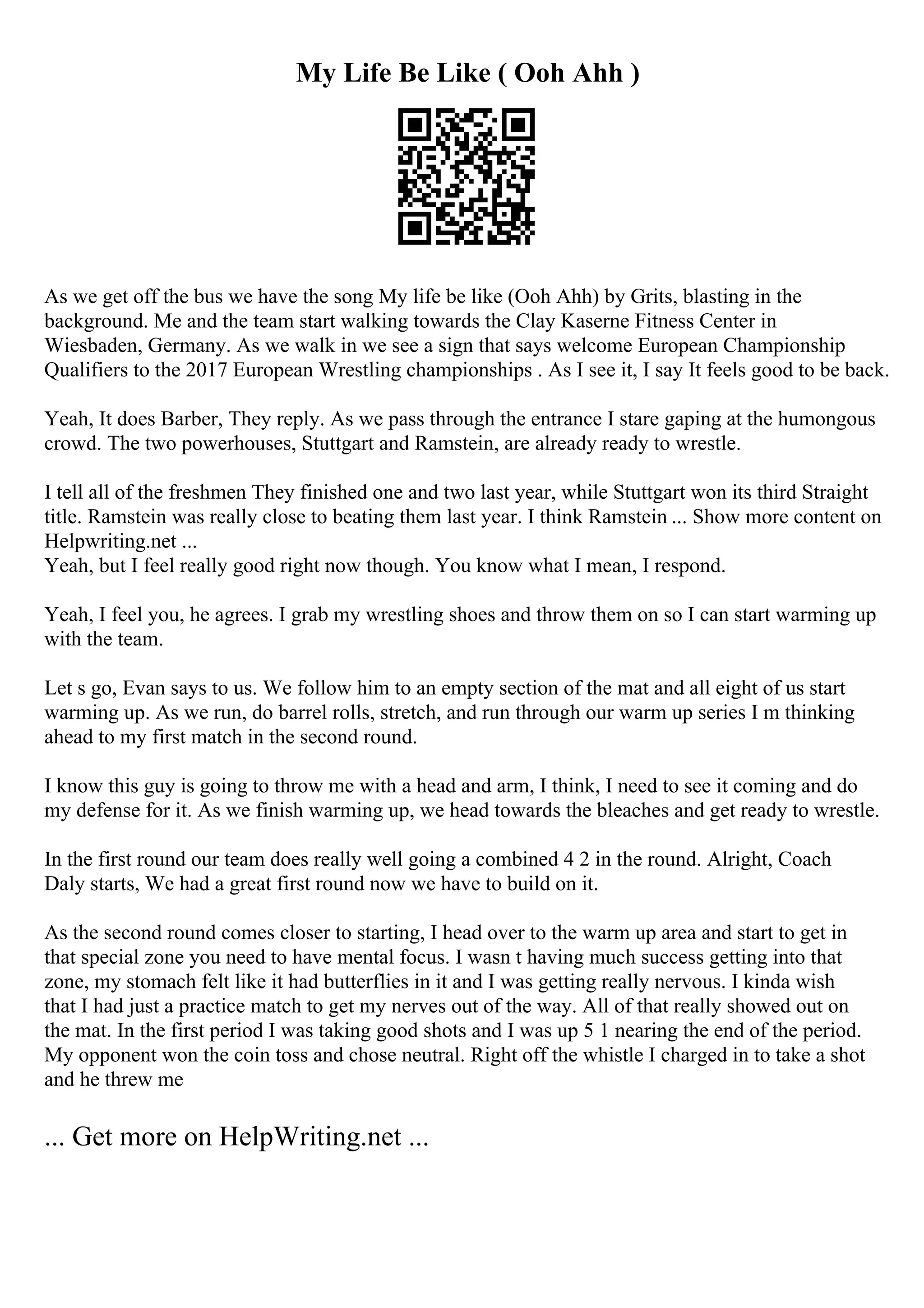 My Life Be Like ( Ooh Ahh )
As we get off the bus we have the song My life be like (Ooh Ahh) by Grits, blasting in the
background. Me and the team start walking towards the Clay Kaserne Fitness Center in
Wiesbaden, Germany. As we walk in we see a sign that says welcome European Championship
Qualifiers to the 2017 European Wrestling championships . As I see it, I say It feels good to be back.
Yeah, It does Barber, They reply. As we pass through the entrance I stare gaping at the humongous
crowd. The two powerhouses, Stuttgart and Ramstein, are already ready to wrestle.
I tell all of the freshmen They finished one and two last year, while Stuttgart won its third Straight
title. Ramstein was really close to beating them last year. I think Ramstein ... Show more content on
Helpwriting.net ...
Yeah, but I feel really good right now though. You know what I mean, I respond.
Yeah, I feel you, he agrees. I grab my wrestling shoes and throw them on so I can start warming up
with the team.
Let s go, Evan says to us. We follow him to an empty section of the mat and all eight of us start
warming up. As we run, do barrel rolls, stretch, and run through our warm up series I m thinking
ahead to my first match in the second round.
I know this guy is going to throw me with a head and arm, I think, I need to see it coming and do
my defense for it. As we finish warming up, we head towards the bleaches and get ready to wrestle.
In the first round our team does really well going a combined 4 2 in the round. Alright, Coach
Daly starts, We had a great first round now we have to build on it.
As the second round comes closer to starting, I head over to the warm up area and start to get in
that special zone you need to have mental focus. I wasn t having much success getting into that
zone, my stomach felt like it had butterflies in it and I was getting really nervous. I kinda wish
that I had just a practice match to get my nerves out of the way. All of that really showed out on
the mat. In the first period I was taking good shots and I was up 5 1 nearing the end of the period.
My opponent won the coin toss and chose neutral. Right off the whistle I charged in to take a shot
and he threw me
... Get more on HelpWriting.net ...
 