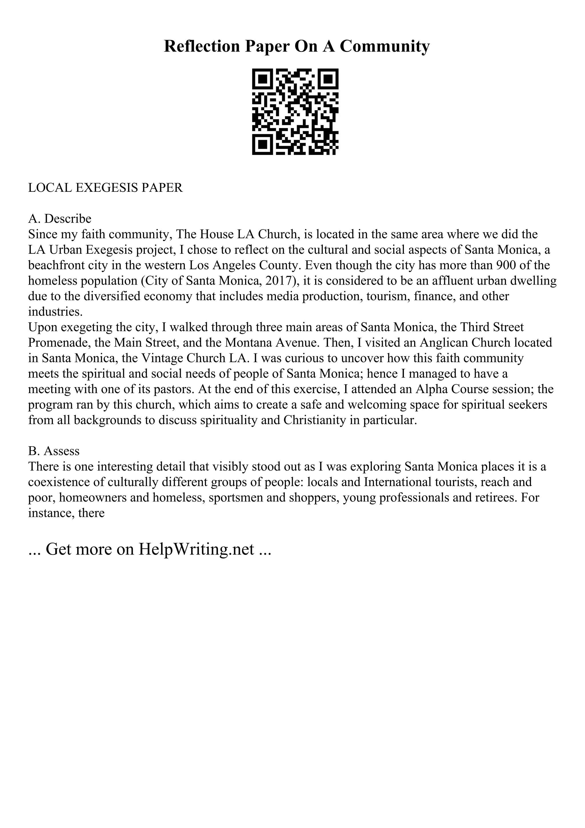 Reflection Paper On A Community
LOCAL EXEGESIS PAPER
A. Describe
Since my faith community, The House LA Church, is located in the same area where we did the
LA Urban Exegesis project, I chose to reflect on the cultural and social aspects of Santa Monica, a
beachfront city in the western Los Angeles County. Even though the city has more than 900 of the
homeless population (City of Santa Monica, 2017), it is considered to be an affluent urban dwelling
due to the diversified economy that includes media production, tourism, finance, and other
industries.
Upon exegeting the city, I walked through three main areas of Santa Monica, the Third Street
Promenade, the Main Street, and the Montana Avenue. Then, I visited an Anglican Church located
in Santa Monica, the Vintage Church LA. I was curious to uncover how this faith community
meets the spiritual and social needs of people of Santa Monica; hence I managed to have a
meeting with one of its pastors. At the end of this exercise, I attended an Alpha Course session; the
program ran by this church, which aims to create a safe and welcoming space for spiritual seekers
from all backgrounds to discuss spirituality and Christianity in particular.
B. Assess
There is one interesting detail that visibly stood out as I was exploring Santa Monica places it is a
coexistence of culturally different groups of people: locals and International tourists, reach and
poor, homeowners and homeless, sportsmen and shoppers, young professionals and retirees. For
instance, there
... Get more on HelpWriting.net ...
 