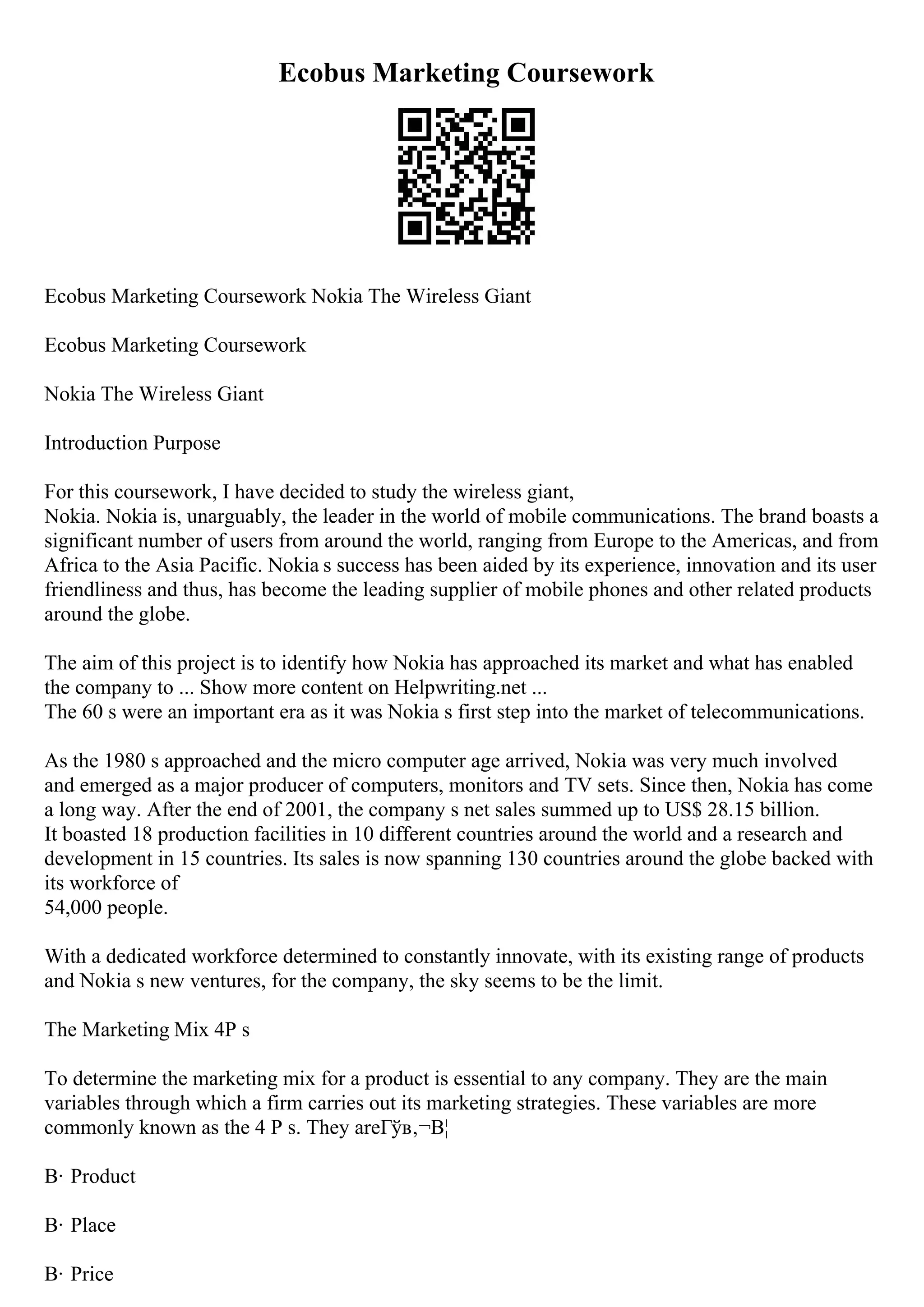 Ecobus Marketing Coursework
Ecobus Marketing Coursework Nokia The Wireless Giant
Ecobus Marketing Coursework
Nokia The Wireless Giant
Introduction Purpose
For this coursework, I have decided to study the wireless giant,
Nokia. Nokia is, unarguably, the leader in the world of mobile communications. The brand boasts a
significant number of users from around the world, ranging from Europe to the Americas, and from
Africa to the Asia Pacific. Nokia s success has been aided by its experience, innovation and its user
friendliness and thus, has become the leading supplier of mobile phones and other related products
around the globe.
The aim of this project is to identify how Nokia has approached its market and what has enabled
the company to ... Show more content on Helpwriting.net ...
The 60 s were an important era as it was Nokia s first step into the market of telecommunications.
As the 1980 s approached and the micro computer age arrived, Nokia was very much involved
and emerged as a major producer of computers, monitors and TV sets. Since then, Nokia has come
a long way. After the end of 2001, the company s net sales summed up to US$ 28.15 billion.
It boasted 18 production facilities in 10 different countries around the world and a research and
development in 15 countries. Its sales is now spanning 130 countries around the globe backed with
its workforce of
54,000 people.
With a dedicated workforce determined to constantly innovate, with its existing range of products
and Nokia s new ventures, for the company, the sky seems to be the limit.
The Marketing Mix 4P s
To determine the marketing mix for a product is essential to any company. They are the main
variables through which a firm carries out its marketing strategies. These variables are more
commonly known as the 4 P s. They areГўв‚¬В¦
В· Product
В· Place
В· Price
 