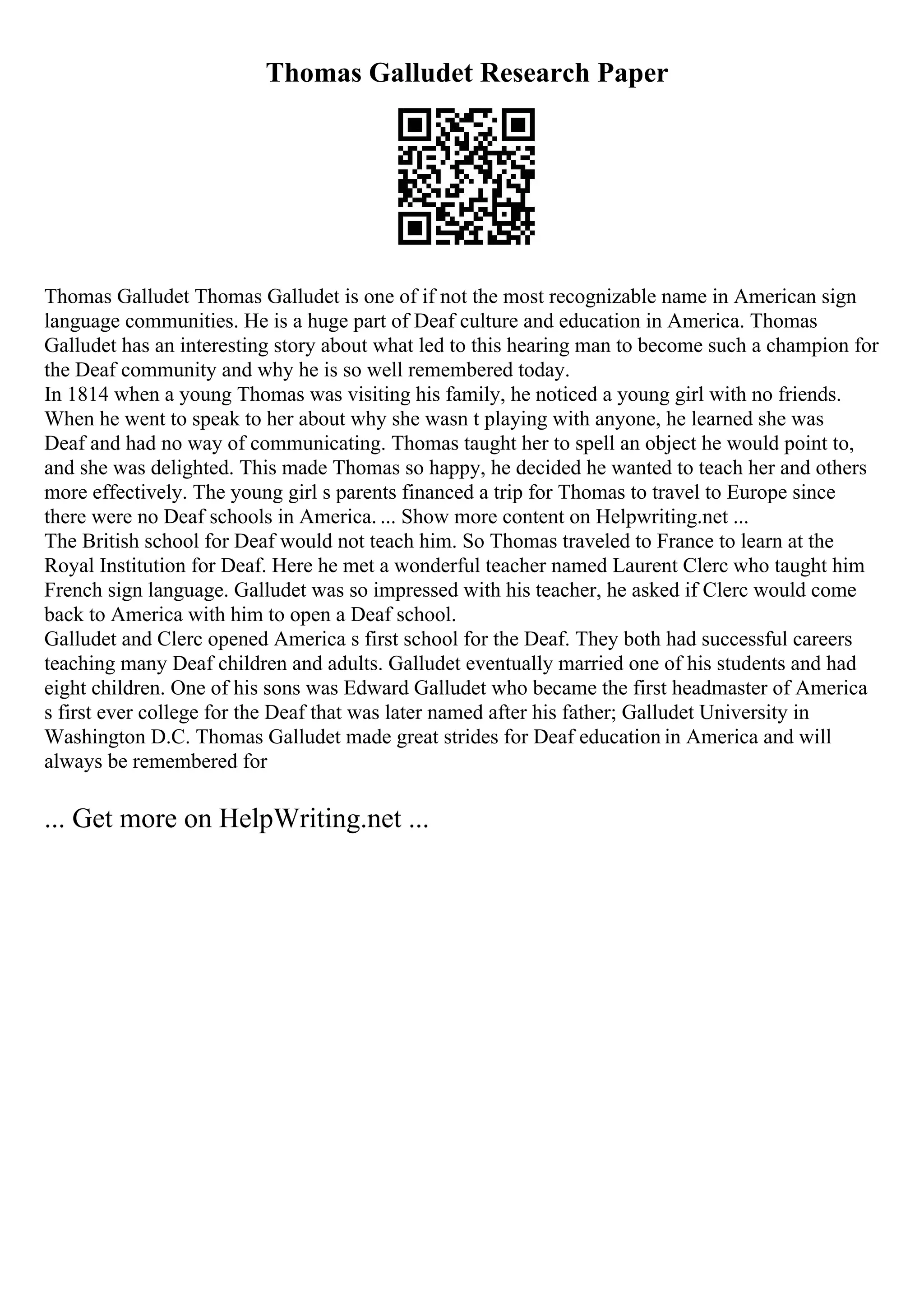Thomas Galludet Research Paper
Thomas Galludet Thomas Galludet is one of if not the most recognizable name in American sign
language communities. He is a huge part of Deaf culture and education in America. Thomas
Galludet has an interesting story about what led to this hearing man to become such a champion for
the Deaf community and why he is so well remembered today.
In 1814 when a young Thomas was visiting his family, he noticed a young girl with no friends.
When he went to speak to her about why she wasn t playing with anyone, he learned she was
Deaf and had no way of communicating. Thomas taught her to spell an object he would point to,
and she was delighted. This made Thomas so happy, he decided he wanted to teach her and others
more effectively. The young girl s parents financed a trip for Thomas to travel to Europe since
there were no Deaf schools in America. ... Show more content on Helpwriting.net ...
The British school for Deaf would not teach him. So Thomas traveled to France to learn at the
Royal Institution for Deaf. Here he met a wonderful teacher named Laurent Clerc who taught him
French sign language. Galludet was so impressed with his teacher, he asked if Clerc would come
back to America with him to open a Deaf school.
Galludet and Clerc opened America s first school for the Deaf. They both had successful careers
teaching many Deaf children and adults. Galludet eventually married one of his students and had
eight children. One of his sons was Edward Galludet who became the first headmaster of America
s first ever college for the Deaf that was later named after his father; Galludet University in
Washington D.C. Thomas Galludet made great strides for Deaf education in America and will
always be remembered for
... Get more on HelpWriting.net ...
 