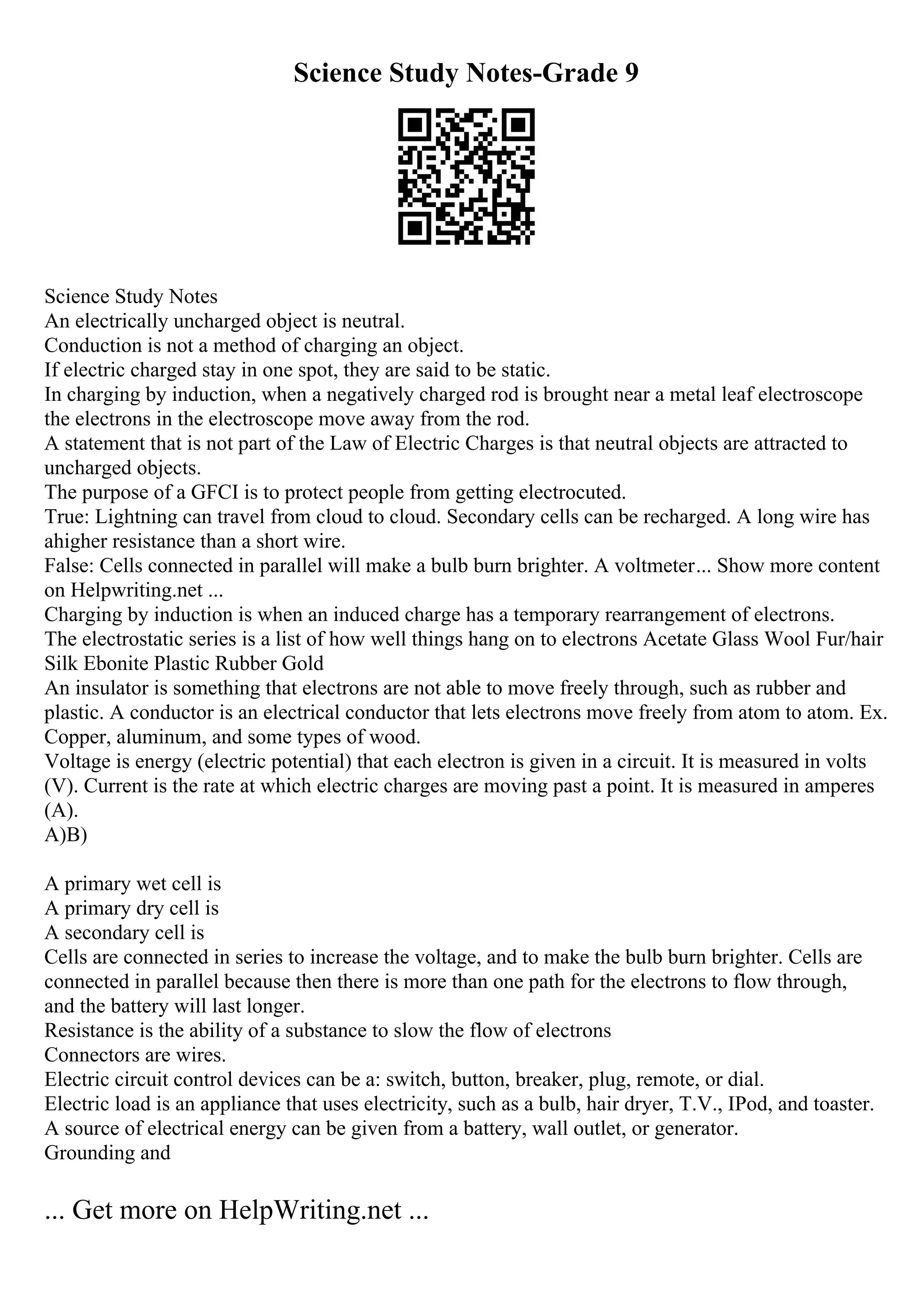 Science Study Notes-Grade 9
Science Study Notes
An electrically uncharged object is neutral.
Conduction is not a method of charging an object.
If electric charged stay in one spot, they are said to be static.
In charging by induction, when a negatively charged rod is brought near a metal leaf electroscope
the electrons in the electroscope move away from the rod.
A statement that is not part of the Law of Electric Charges is that neutral objects are attracted to
uncharged objects.
The purpose of a GFCI is to protect people from getting electrocuted.
True: Lightning can travel from cloud to cloud. Secondary cells can be recharged. A long wire has
ahigher resistance than a short wire.
False: Cells connected in parallel will make a bulb burn brighter. A voltmeter... Show more content
on Helpwriting.net ...
Charging by induction is when an induced charge has a temporary rearrangement of electrons.
The electrostatic series is a list of how well things hang on to electrons Acetate Glass Wool Fur/hair
Silk Ebonite Plastic Rubber Gold
An insulator is something that electrons are not able to move freely through, such as rubber and
plastic. A conductor is an electrical conductor that lets electrons move freely from atom to atom. Ex.
Copper, aluminum, and some types of wood.
Voltage is energy (electric potential) that each electron is given in a circuit. It is measured in volts
(V). Current is the rate at which electric charges are moving past a point. It is measured in amperes
(A).
A)B)
A primary wet cell is
A primary dry cell is
A secondary cell is
Cells are connected in series to increase the voltage, and to make the bulb burn brighter. Cells are
connected in parallel because then there is more than one path for the electrons to flow through,
and the battery will last longer.
Resistance is the ability of a substance to slow the flow of electrons
Connectors are wires.
Electric circuit control devices can be a: switch, button, breaker, plug, remote, or dial.
Electric load is an appliance that uses electricity, such as a bulb, hair dryer, T.V., IPod, and toaster.
A source of electrical energy can be given from a battery, wall outlet, or generator.
Grounding and
... Get more on HelpWriting.net ...
 