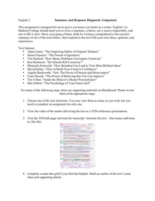 English 2 Summary and Response Diagnostic Assignment
This assignment is designed for me to get to you know you better as a writer. English 1 at
Madison College should teach you to write a summary, a thesis, use a source respectfully, and
cite in MLA style. Show your grasp of these skills by writing a comprehensive but succinct
summary of one of the texts below, then respond to the text with your own ideas, opinions, and
experiences.
Text Options:
• Adam Grant: “The Surprising Habits of Original Thinkers”
• Stuart Firestein: “The Pursuit of Ignorance”
• Tim Harford: “How Messy Problems Can Inspire Creativity”
• Ken Robinson: “Do Schools Kill Creativity?”
• Manoush Zomorodi: “How Boredom Can Lead to Your Most Brilliant Ideas”
• David Kelley: “How to Build Your Creative Confidence”
• Angela Duckworth: “Grit: The Power of Passion and Perseverance”
• Carol Dweck: “The Power of Believing that You Can Improve”
• Tim Urban: “Inside the Mind of a Master Procrastinator”
• Dan Gilbert: “The Psychology of Your Future Self”
For many of the following steps, there are supporting materials on Blackboard. Please review
them at the appropriate stage.
1. Choose one of the text selections. You may view them as many as you wish, but you
need to complete an assignment for only one.
2. View the video of the author delivering the text as a TED conference presentation.
3. Visit the TED talk page and read the transcript. Annotate the text—that means add notes
to, like this:
4. Complete a main idea grid if you find that helpful. Draft an outline of the text’s main
ideas and supporting details.
 