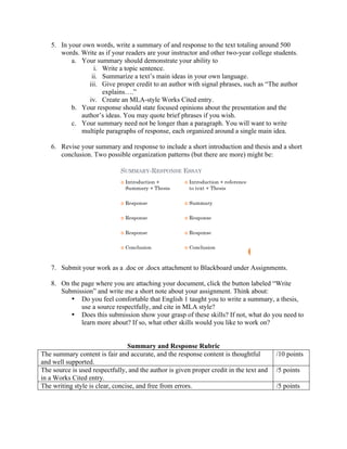 5. In your own words, write a summary of and response to the text totaling around 500
words. Write as if your readers are your instructor and other two-year college students.
a. Your summary should demonstrate your ability to
i. Write a topic sentence.
ii. Summarize a text’s main ideas in your own language.
iii. Give proper credit to an author with signal phrases, such as “The author
explains….”
iv. Create an MLA-style Works Cited entry.
b. Your response should state focused opinions about the presentation and the
author’s ideas. You may quote brief phrases if you wish.
c. Your summary need not be longer than a paragraph. You will want to write
multiple paragraphs of response, each organized around a single main idea.
6. Revise your summary and response to include a short introduction and thesis and a short
conclusion. Two possible organization patterns (but there are more) might be:
7. Submit your work as a .doc or .docx attachment to Blackboard under Assignments.
8. On the page where you are attaching your document, click the button labeled “Write
Submission” and write me a short note about your assignment. Think about:
• Do you feel comfortable that English 1 taught you to write a summary, a thesis,
use a source respectfully, and cite in MLA style?
• Does this submission show your grasp of these skills? If not, what do you need to
learn more about? If so, what other skills would you like to work on?
Summary and Response Rubric
The summary content is fair and accurate, and the response content is thoughtful
and well supported.
/10 points
The source is used respectfully, and the author is given proper credit in the text and
in a Works Cited entry.
/5 points
The writing style is clear, concise, and free from errors. /5 points
 